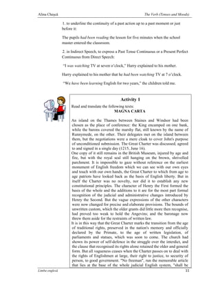 Alina Cheşcă                                                        The Verb (Tenses and Moods)

                1. to underline the continuity of a past action up to a past moment or just
                before it:

                The pupils had been reading the lesson for five minutes when the school
                master entered the classroom.

                2. in Indirect Speech, to express a Past Tense Continuous or a Present Perfect
                Continuous from Direct Speech:

                “I was watching TV at seven o’clock,” Harry explained to his mother.

                Harry explained to his mother that he had been watching TV at 7 o’clock.

                “We have been learning English for two years,” the children told me.



                                                     Activity 1
                     Read and translate the following texts:
                                                MAGNA CARTA

                     An island on the Thames between Staines and Windsor had been
                     chosen as the place of conference: the King encamped on one bank,
                     while the barons covered the marshy flat, still known by the name of
                     Runnymede, on the other. Their delegates met on the island between
                     them, but the negotiations were a mere cloak to cover John's purpose
                     of unconditioned submission. The Great Charter was discussed, agreed
                     to and signed in a single day (1215, June 16).
                     One copy of it still remains in the British Museum, injured by age and
                     fire, but with the royal seal still hanging on the brown, shrivelled
                     parchment. It is impossible to gaze without reference on the earliest
                     monument of English freedom which we can see with our own eyes
                     and touch with our own hands, the Great Charter to which from age to
                     age patriots have looked back as the basis of English liberty. But in
                     itself the Charter was no novelty, nor did it to establish any new
                     constitutional principles. The character of Henry the First formed the
                     basis of the whole and the additions to it are for the most part formal
                     recognition of the judicial and administrative changes introduced by
                     Henry the Second. But the vague expressions of the other characters
                     were now changed for precise and elaborate provisions. The bounds of
                     unwritten custom, which the older grants did little more then recognise,
                     had proved too weak to hold the Angevins; and the baronage now
                     threw them aside for the restraints of written law.
                     It is in this way that the Great Charter marks the transition from the age
                     of traditional rights, preserved in the nation's memory and officially
                     declared by the Primate, to the age of written legislation, of
                     parliaments and statues, which was soon to come. The church had
                     shown its power of self-defence in the struggle over the interdict, and
                     the clause that recognised its rights alone retained the older and general
                     form. But all vagueness ceases when the Charter passes on to deal with
                     the rights of Englishmen at large, their right to justice, to security of
                     person, to good government. "No freeman", run the memorable article
                     that lies at the base of the whole judicial English system, "shall be
Limba engleză                                                                                 11
 