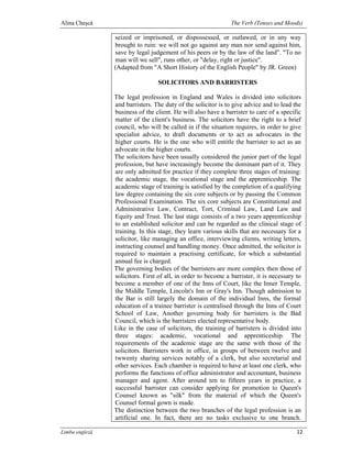 Alina Cheşcă                                                   The Verb (Tenses and Moods)

                seized or imprisoned, or dispossessed, or outlawed, or in any way
                brought to ruin: we will not go against any man nor send against him,
                save by legal judgement of his peers or by the law of the land". "To no
                man will we sell", runs other, or "delay, right or justice".
                (Adapted from "A Short History of the English People" by JR. Green)

                                 SOLICITORS AND BARRISTERS

                The legal profession in England and Wales is divided into solicitors
                and barristers. The duty of the solicitor is to give advice and to lead the
                business of the client. He will also have a barrister to care of a specific
                matter of the client's business. The solicitors have the right to a brief
                council, who will be called in if the situation requires, in order to give
                specialist advice, to draft documents or to act as advocates in the
                higher courts. He is the one who will entitle the barrister to act as an
                advocate in the higher courts.
                The solicitors have been usually considered the junior part of the legal
                profession, but have increasingly become the dominant part of it. They
                are only admitted for practice if they complete three stages of training:
                the academic stage, the vocational stage and the apprenticeship. The
                academic stage of training is satisfied by the completion of a qualifying
                law degree containing the six core subjects or by passing the Common
                Professional Examination. The six core subjects are Constitutional and
                Administrative Law, Contract, Tort, Criminal Law, Land Law and
                Equity and Trust. The last stage consists of a two years apprenticeship
                to an established solicitor and can be regarded as the clinical stage of
                training. In this stage, they learn various skills that are necessary for a
                solicitor, like managing an office, interviewing clients, writing letters,
                instructing counsel and handling money. Once admitted, the solicitor is
                required to maintain a practising certificate, for which a substantial
                annual fee is charged.
                The governing bodies of the barristers are more complex then those of
                solicitors. First of all, in order to become a barrister, it is necessary to
                become a member of one of the Inns of Court, like the Inner Temple,
                the Middle Temple, Lincoln's Inn or Gray's Inn. Though admission to
                the Bar is still largely the domain of the individual Inns, the formal
                education of a trainee barrister is centralised through the Inns of Court
                School of Law, Another governing body for barristers is the Bad
                Council, which is the barristers elected representative body.
                Like in the case of solicitors, the training of barristers is divided into
                three stages: academic, vocational and apprenticeship. The
                requirements of the academic stage are the same with those of the
                solicitors. Barristers work in office, in groups of between twelve and
                twwenty sharing services notably of a clerk, but also secretarial and
                other services. Each chamber is required to have at least one clerk, who
                performs the functions of office administrator and accountant, business
                manager and agent. After around ten to fifteen years in practice, a
                successful barrister can consider applying for promotion to Queen's
                Counsel known as "silk" from the material of which the Queen's
                Counsel formal gown is made.
                The distinction between the two branches of the legal profession is an
                artificial one. In fact, there are no tasks exclusive to one branch.

Limba engleză                                                                             12
 