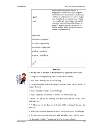Alina Cheşcă                                                         The Verb (Tenses and Moods)

                                                 person (the trustee) holds the title to
                                                 property (the trust estate or trust property)
                                                 for the benefit of the other (the beneficiary)
                      gown                       = official or uniform robe of various shapes
                                                 worn by judge, lawyer, clergyman, college
                      tort                       = a wrongful act, not including a breach of
                                                 contract or trust, which results in injury to
                                                 another's person, property, reputation, or
                                                 the like, and for which the injured party is
                                                 entitled to compensation


                    Synonyms:

                    to divide = to separate

                    occasion = opportunity

                    to maintain = to keep up

                    artificial = synthetic

                    to spend = to disburse




                                                  Activity 2
                1. Put the verbs in brackets in the Past Tense (Simple or Continuous) :

                1. I (to go) to school yesterday when (to see) a house on fire.

                2. It (to snow) heavily when he (to wake) up.

                3. He (to remember) that his friend (to come) for lunch and (to decide) to
                prepare the meal.

                4. He (to meet) her as he (to cross) the bridge.

                5. He (to run) in the street when he (to fall) and (to break) his leg.

                6. When I (to get up) this morning it (to be) so late that the sun (to shine)
                high in the sky.

                7. " What you (to do) between 9.00 and 10.00 yesterday?" (to ask) the
                detective.

                8. When I (to reach) the house my brothers (to discuss) about the holidays.

                9. He (not to see) me as he (to read) a book when I (to come) into the room.

                10. Somebody (to play) Paganini and all of us (to stop) to listen.
Limba engleză                                                                                 14
 