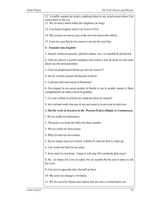 Alina Cheşcă                                                          The Verb (Tenses and Moods)

                11. A traffic warden (to stick) a parking ticket to my wind screen when I (to
                come) back to the car.
                12. We (to have) lunch when the telephone (to ring).

                13. I (to learn) English when I (to live) in USA.

                14. My cousins (to arrive) just as the train (to leave) the station.

                15. Liam (to say) that he (to come) to see me the next day.

                2. Translate into English:

                1. Soarele strălucea puternic, păsările cântau, era o zi superbă de primăvară.

                2. Cifra de afaceri a acestei companii anul trecut a fost de două ori mai mare
                decât cea din anul precedent.

                3. Cine era proprietarul fermei pe care aţi vizitat-o?

                4. Ieri pe vremea aceasta mă duceam la birou.

                5. A plouat mult anul trecut în Romania?

                6. Era singură la ora aceea pentru că fratele ei era la şcoală, mama ei făcea
                cumpărăturile iar tatăl ei lucra în gradină.

                7. Cu cine vorbeai la telefon ieri când am intrat în cameră?

                8. Ieri a plouat toată ziua aşa că am stat acasă şi m-am uitat la televizor.

                3. Put the verbs in brackets in the Present Perfect (Simple or Continuous):

                l. We (to walk) ten kilometres.

                2. The police (to look) for Billy for three months.

                3. We (to walk) for three hours.

                4. Billy (to eat) ten ice-creams.

                5. He (to sleep) since ten o'clock, I think it's time for him to wake up.

                6. I (to work) for him for ten years.

                7. It (to rain) for ten hours. I hope it will stop till everybody gets crazy!

                8. He (to hope) for a rise in salary for six months but he (not to dare) to ask
                for it yet.

                9. I (to try) to open this door for half an hour.

                10. My sister (to change) a lot lately.

                11. We (to wait) for Susan since dawn, but she (not to come) home yet.

Limba engleză                                                                                   15
 