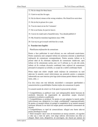 Alina Cheşcă                                                          The Verb (Tenses and Moods)

                12. He (to sleep) for three hours.

                13. I (not to see) her for ages.

                14. He (to throw) stones at the wrong windows. His friend lives next door.

                15. He (to be) in prison for a year.

                16. You (to stare) at me for 5 minutes!

                17. He is not home, he just (to leave).

                18. I never (to read) such a beautiful story. You should publish it!

                19. My friend (to translate) legislation since 1998.

                20. I (to try) to get in touch with him for a week.

                4. Translate into English:

                  Planificarea mijloacelor de comunicare

                Pentru a face publicitate în mod eficient, nu este suficientă creativitatea.
                Pentru susţinerea unei campanii trebuie de asemenea selectate şi planificate
                mijloacele de comunicare corespunzătoare. Pentru aceasta, trebuie ca în
                primul rând să fie eliminate mijloacele de comunicare inadecvate, apoi
                trebuie să fie selecţionate acelea care vor fi utilizate şi, în cele din urmă,
                trebuie să fie evaluate diversele combinaţii între mijlocul de comunicare
                principal al campaniei şi celelalte, cu scopul de a stabili combinaţia finală.

                Prima etapă este relativ simplă: unele mijloace de comunicare nu sunt
                adecvate în anumite cazuri (televiziunea sau posterele pentru o campanie
                industrială) sau sunt interzise prin lege (televiziunea pentru băuturi alcoolice,
                tutun, cărţi...).

                Cea de-a doua este mai delicată, necesitând o cunoaştere aprofundată a
                caracteristicilor şi posibilităţilor fiecărui mijloc de comunicare în parte.

                Un anumit număr de criterii vor fi de ajutor în procesul de selecţie:

                • Compatibilitatea cu publicul vizat: sunt indispensabile datele furnizate de
                anchetele întocmite de organizaţiile de specialitate asupra structurii
                cantitative şi calitative a publicului.
                • Compatibilitatea cu produsul: fie pentru că sunt adaptate la marele public
                (televiziunea) sau, dimpotrivă, la o piaţă „confidenţială" (superspecializată);
                fie pentru că mesajul trebuie să ajungă la cumpărători la un anumit moment
                (emisiuni difuzate la ore târzii de noapte pentru noctambulii consumatori de
                alcool).
                • Compatibilitatea cu tipul de comercializare: afişajul este foarte adecvat
                pentru distribuţia în masă.
                • Stilul mesajelor: dacă vrem să transmitem un mesaj conotativ, să sugerăm
                o idee sau o stare de spirit, vom alege radioul, televiziunea sau chiar şi
                afişajul. Dacă vrem, dimpotrivă, să convingem, să-i facem pe oameni să
Limba engleză                                                                                 16
 