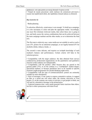 Alina Cheşcă                                                       The Verb (Tenses and Moods)

                gândească, vom opta pentru un mesaj denotativ în presa scrisă.
                • Timpul de reacţie preconizat: unele mijloace de comunicare provoacă o
                reacţie mai rapidă decât altele, dar rapiditatea rimează adesea cu efemerul.


                Key (exercise 4):

                 Media-planning

                To advertise effectively, creativeness is not enough. To build up a campaign,
                it is also necesţsary to select and plan the appropiate media. Accordingly,
                one must fîrst eliminate irrelevant media, then select those one is going to
                use, and lastly assess the various combinations that can be achieved between
                the main campaign medium and the other media, so as to determine the final
                mix.

                The fîrst step is relatively easy: some media are not suitable in such or such a
                case (TV, posters for an industrial campaign), or are legally banned (TV for
                alcoholic drinks, tobacco, books...).

                The second is more delicate, and requires an in-depth knowledge of each
                medium's features and performances. Certain criteria will help in the
                selection process:

                • Compatibility with the target audience: the data obtained from surveys
                conducted by professional organizations on the quantitative and qualitative
                structure of the audience are indispensable.
                • Compatibility with the product: either because they are geared to the
                general public (TV), or on the contrary to a "confidenţial" market (hyper-
                specialized market); or because purchasers have to be reached at specific
                moments (night-programmes for alcohol-drinking night-owls).
                • Compatibility with the type of commercialization: posters are eminently
                suitable for mass distribution.
                • Style of messages: if one wants to express connotative notions, to suggest
                an idea or a mood one will select radio, the cinema, television or even
                posters. If, on the contrary one wants to convince, to get people to think, one
                will opt for a denotative message in the printed press.
                • Expected response-time: some media generate faster reactions than others,
                but fast is often synonymous with short-lived!




Limba engleză                                                                                17
 