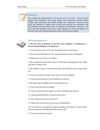 Alina Cheşcă                                                          The Verb (Tenses and Moods)



               Summary
               This chapter has approached the Verb and a part of its tenses – Present Tense
               Simple and Continuous, Past Tense Simple and Continuous, Present Perfect
               Simple and Continuous, Past Perfect Simple and Continuous. You have been
               given the definition of aspects and of each tense and also the similarities and
                                                                               s
               dissimilarities between these tenses in English and Romanian. Moreover, you
               have read and translated various texts, thus learning new words and phrases, in
                                                     ,
               the same time practising the grammar notions that have been taught.




               Self-assessment tests
                    assessment
               1. Put the verbs in brackets in the Past Tense (Simple or Continuous) or
               Present Perfect (Simple or Continuous):

               1. I (to leave) here since 1973 since my parents (to buy) this house.

               2. He (to live) in Bucharest for two years and then he (to go) to Mangalia.

               3. Shakespeare (to write) a lot of plays.

               4. My secretary (to type) letters since 8 o'clock this morning but she (to finish)
               only three of them so far.

               5. My children (to go) to cinema three hours ago and they (not to come) back
                                                                    they
               yet.

               6. I (not to see) him for twenty years, since we (to be) children.

               7. I can't go home because I (not to finish) my work yet.

               8. He (not to play) football since he (to break) his leg.

               9. You (to see) the moon last night ?

               10. They (to arrive) late last night, so I (not to tell) them the truth yet.

               1 l. The Second World War (to last) for four years.

               12. How long you (to know) your boss?

               13. Where else (to be) since you (to arrive) in Bucharest?

               14. I (to listen) to your speech on radio yesterday, and I have to confess that I
                                         speech
               never (to listen) to something like this in all my life.

               15. You (to go) there last week?
 