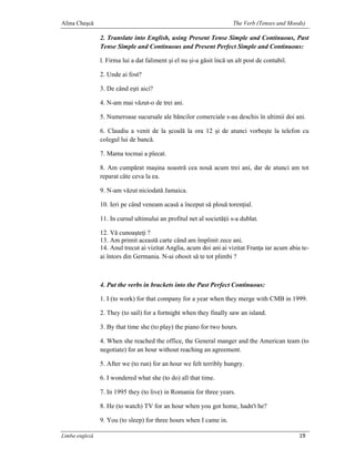 Alina Cheşcă                                                           The Verb (Tenses and Moods)

                2. Translate into English, using Present Tense Simple and Continuous, Past
                Tense Simple and Continuous and Present Perfect Simple and Continuous:

                l. Firma lui a dat faliment şi el nu şi-a găsit încă un alt post de contabil.

                2. Unde ai fost?

                3. De când eşti aici?

                4. N-am mai văzut-o de trei ani.

                5. Numeroase sucursale ale băncilor comerciale s-au deschis în ultimii doi ani.

                6. Claudiu a venit de la şcoală la ora 12 şi de atunci vorbeşte la telefon cu
                colegul lui de bancă.

                7. Mama tocmai a plecat.

                8. Am cumpărat maşina noastră cea nouă acum trei ani, dar de atunci am tot
                reparat câte ceva la ea.

                9. N-am văzut niciodată Jamaica.

                10. Ieri pe când veneam acasă a început să plouă torenţial.

                11. In cursul ultimului an profitul net al societăţii s-a dublat.

                12. Vă cunoaşteţi ?
                13. Am primit această carte când am împlinit zece ani.
                14. Anul trecut ai vizitat Anglia, acum doi ani ai vizitat Franţa iar acum abia te-
                ai întors din Germania. N-ai obosit să te tot plimbi ?



                4. Put the verbs in brackets into the Past Perfect Continuous:

                1. I (to work) for that company for a year when they merge with CMB in 1999.

                2. They (to sail) for a fortnight when they finally saw an island.

                3. By that time she (to play) the piano for two hours.

                4. When she reached the office, the General manger and the American team (to
                negotiate) for an hour without reaching an agreement.

                5. After we (to run) for an hour we felt terribly hungry.

                6. I wondered what she (to do) all that time.

                7. In 1995 they (to live) in Romania for three years.

                8. He (to watch) TV for an hour when you got home, hadn't he?

                9. You (to sleep) for three hours when I came in.

Limba engleză                                                                                   19
 