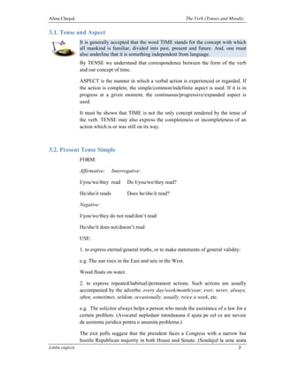 Alina Cheşcă                                                           The Verb (Tenses and Moods)

3.1. Tense and Aspect
                It is generally accepted that the word TIME stands for the concept with which
                all mankind is familiar, divided into past, present and future. And, one must
                also underline that it is something independent from language.
                By TENSE we understand that correspondence between the form of the verb
                and our concept of time.

                ASPECT is the manner in which a verbal action is experienced or regarded. If
                the action is complete, the simple/common/indefinite aspect is used. If it is in
                progress at a given moment, the continuous/progressive/expanded aspect is
                used.

                It must be shown that TIME is not the only concept rendered by the tense of
                the verb. TENSE may also express the completeness or incompleteness of an
                action which is or was still on its way.



3.2. Present Tense Simple
                FORM:

                Affirmative:      Interrogative:

                I/you/we/they read       Do I/you/we/they read?

                He/she/it reads          Does he/she/it read?

                Negative:

                I/you/we/they do not read/don’t read

                He/she/it does not/doesn’t read

                USE:

                1. to express eternal/general truths, or to make statements of general validity:

                e.g. The sun rises in the East and sets in the West.

                Wood floats on water.

                2. to express repeated/habitual/permanent actions. Such actions are usually
                accompanied by the adverbs: every day/week/month/year, ever, never, always,
                often, sometimes, seldom, occasionally, usually, twice a week, etc.

                e.g. The solicitor always helps a person who needs the assistance of a law for a
                certain problem. (Avocatul nepledant intotdeauna il ajuta pe cel ce are nevoie
                de asistenta juridica pentru o anumita problema.)

                The exit polls suggest that the president faces a Congress with a narrow but
                hostile Republican majority in both House and Senate. (Sondajul la urne arata
Limba engleză                                                                                  2
 