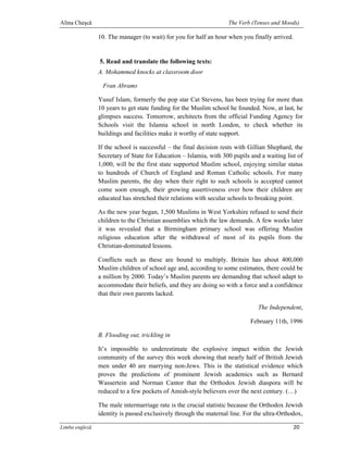 Alina Cheşcă                                                       The Verb (Tenses and Moods)

                10. The manager (to wait) for you for half an hour when you finally arrived.


                5. Read and translate the following texts:
                A. Mohammed knocks at classroom door

                 Fran Abrams

                Yusuf Islam, formerly the pop star Cat Stevens, has been trying for more than
                10 years to get state funding for the Muslim school he founded. Now, at last, he
                glimpses success. Tomorrow, architects from the official Funding Agency for
                Schools visit the Islamia school in north London, to check whether its
                buildings and facilities make it worthy of state support.

                If the school is successful – the final decision rests with Gillian Shephard, the
                Secretary of State for Education – Islamia, with 300 pupils and a waiting list of
                1,000, will be the first state supported Muslim school, enjoying similar status
                to hundreds of Church of England and Roman Catholic schools. For many
                Muslim parents, the day when their right to such schools is accepted cannot
                come soon enough, their growing assertiveness over how their children are
                educated has stretched their relations with secular schools to breaking point.

                As the new year began, 1,500 Muslims in West Yorkshire refused to send their
                children to the Christian assemblies which the law demands. A few weeks later
                it was revealed that a Birmingham primary school was offering Muslim
                religious education after the withdrawal of most of its pupils from the
                Christian-dominated lessons.

                Conflicts such as these are bound to multiply. Britain has about 400,000
                Muslim children of school age and, according to some estimates, there could be
                a million by 2000. Today’s Muslim parents are demanding that school adapt to
                accommodate their beliefs, and they are doing so with a force and a confidence
                that their own parents lacked.

                                                                               The Independent,

                                                                            February 11th, 1996

                B. Flooding out, trickling in

                It’s impossible to underestimate the explosive impact within the Jewish
                community of the survey this week showing that nearly half of British Jewish
                men under 40 are marrying non-Jews. This is the statistical evidence which
                proves the predictions of prominent Jewish academics such as Bernard
                Wassertein and Norman Cantor that the Orthodox Jewish diaspora will be
                reduced to a few pockets of Amish-style believers over the next century. (…)

                The male intermarriage rate is the crucial statistic because the Orthodox Jewish
                identity is passed exclusively through the maternal line. For the ultra-Orthodox,

Limba engleză                                                                                20
 