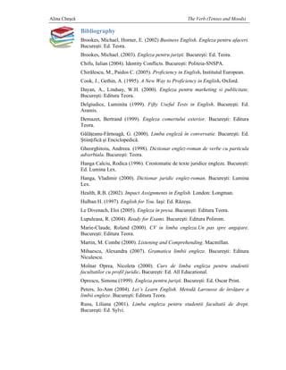 Alina Cheşcă                                                      The Verb (Tenses and Moods)

               Bibliography
               Brookes, Michael, Horner, E. (2002) Business English. Engleza pentru afaceri
                                                                                    afaceri.
               Bucureşti: Ed. Teora.
               Brookes, Michael. (2003). Engleza pentru jurişti. Bucureşti: Ed. Teora.
                                                                        ti:
               Chifu, Iulian (2004). Identity Conflicts. Bucure Politeia-SNSPA.
                                                         Bucureşti:      SNSPA.
               Chirălescu, M., Paidos C. (2005). Proficiency in English. Institutul European.
                    lescu,
               Cook, J., Gethin, A. (1995). A New Way to Proficiency in English Oxford.
                                                                        English.
               Dayan, A., Lindsay, W.H. (2000). Engleza pentru marketing si publicitate.
                                                 ngleza                     publicitate
               Bucureşti: Editura Teora.
                      ti:
               Delgiudice, Luminita (1999). Fifty Useful Tests in English Bucureşti: Ed.
                                                                  English.
               Aramis.
               Demazet, Bertrand (1999). Engleza comertului exterior. Bucure
                                                                      Bucureşti: Editura
               Teora.
               Gălăţeanu-Fârnoag G. (2000). Limba engleză în conversatie. Bucureşti: Ed.
                           Fârnoagă,
               Ştiinţifică şi Enciclopedică.
                              Enciclopedic
               Gheorghitoiu, Andreea. (1998). Dictionar englez-roman de verbe cu particula
                                                               roman
               adverbiala. Bucureşti: Teora.
                         . Bucure
               Hanga Calciu, Rodica (1996). Crestomatie de texte juridice engleze. Bucure
                                                                                   Bucureşti:
               Ed. Lumina Lex.
               Hanga, Vladimir (2000). Dictionar juridic englez-roman. Bucure
                                                                       Bucureşti: Lumina
               Lex.
               Health, R.B. (2002). Impact Assignments in English. London: Longman.
               Hulban H. (1997). English for You. Iaşi: Ed. Răzeşu.
               Le Divenach, Eloi (2005). Engleza in presa. Bucureşti: Editura Teora.
                                                                  ti:
               Lupuleasa, R. (2004). Ready for Exams. Bucureşti: Editura Polirom.
                                                             ti:
               Marie-Claude, Roland (2000). CV in limba engleza.Un pas spre angajare.
                     Claude,                                                angajare
               Bucureşti: Editura Teora.
                      ti:
               Martin, M. Combe (2000). Listening and Comprehending. Macmillan.
               Mihaescu, Alexandra (2007). Gramatica limbii engleze. Bucure
                                                                   . Bucureşti: Editura
               Niculescu.
               Molnar Oprea, Nicoleta (2000). Curs de limba engleza pentru studentii
               facultatilor cu profil juridic. Bucureşti: Ed. All Educational.
                                      juridic
               Oprescu, Simona (1999). Engleza pentru jurişti. Bucureşti: Ed. Oscar Print.
                                                                      ti:
               Peters, Jo-Ann (2004). Let’s Learn English. Metodă Larousse de înv
                          Ann                                                 învăţare a
               limbii engleze. Bucureşti: Editura Teora.
                             .
               Rusu, Liliana (2001). Limba engleza pentru studentii facultatii de drept.
                                                                                  drept
               Bucureşti: Ed. Sylvi.
                      ti:
 