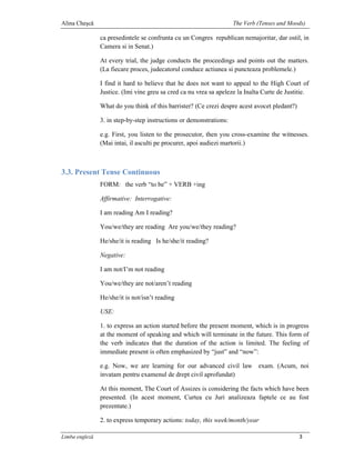 Alina Cheşcă                                                         The Verb (Tenses and Moods)

                ca presedintele se confrunta cu un Congres republican nemajoritar, dar ostil, in
                Camera si in Senat.)

                At every trial, the judge conducts the proceedings and points out the matters.
                (La fiecare proces, judecatorul conduce actiunea si puncteaza problemele.)

                I find it hard to believe that he does not want to appeal to the High Court of
                Justice. (Imi vine greu sa cred ca nu vrea sa apeleze la Inalta Curte de Justitie.

                What do you think of this barrister? (Ce crezi despre acest avocet pledant?)

                3. in step-by-step instructions or demonstrations:

                e.g. First, you listen to the prosecutor, then you cross-examine the witnesses.
                (Mai intai, il asculti pe procurer, apoi audiezi martorii.)



3.3. Present Tense Continuous
                FORM: the verb “to be” + VERB +ing

                Affirmative: Interrogative:

                I am reading Am I reading?

                You/we/they are reading Are you/we/they reading?

                He/she/it is reading Is he/she/it reading?

                Negative:

                I am not/I’m not reading

                You/we/they are not/aren’t reading

                He/she/it is not/isn’t reading

                USE:

                1. to express an action started before the present moment, which is in progress
                at the moment of speaking and which will terminate in the future. This form of
                the verb indicates that the duration of the action is limited. The feeling of
                immediate present is often emphasized by “just” and “now”:

                e.g. Now, we are learning for our advanced civil law exam. (Acum, noi
                invatam pentru examenul de drept civil aprofundat)

                At this moment, The Court of Assizes is considering the facts which have been
                presented. (In acest moment, Curtea cu Juri analizeaza faptele ce au fost
                prezentate.)

                2. to express temporary actions: today, this week/month/year

Limba engleză                                                                                  3
 