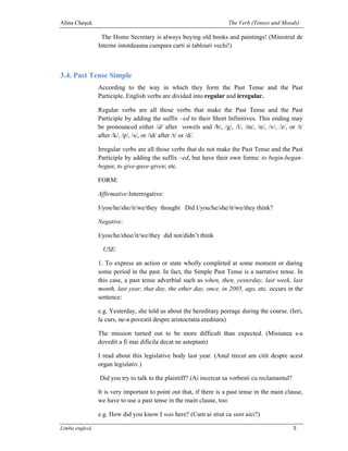 Alina Cheşcă                                                         The Verb (Tenses and Moods)

                 The Home Secretary is always buying old books and paintings! (Ministrul de
                Interne intotdeauna cumpara carti si tablouri vechi!)



3.4. Past Tense Simple
                According to the way in which they form the Past Tense and the Past
                Participle, English verbs are divided into regular and irregular.

                Regular verbs are all those verbs that make the Past Tense and the Past
                Participle by adding the suffix –ed to their Short Infinitives. This ending may
                be pronounced either /d/ after vowels and /b/, /g/, /l/, /m/, /n/, /v/, /z/, or /t/
                after /k/, /p/, /s/, or /id/ after /t/ or /d/.

                Irregular verbs are all those verbs that do not make the Past Tense and the Past
                Participle by adding the suffix –ed, but have their own forms: to begin-began-
                begun; to give-gave-given; etc.

                FORM:

                Affirmative:Interrogative:

                I/you/he/she/it/we/they thought Did I/you/he/she/it/we/they think?

                Negative:

                I/you/he/shoe/it/we/they did not/didn’t think

                 USE:

                1. To express an action or state wholly completed at some moment or during
                some period in the past. In fact, the Simple Past Tense is a narrative tense. In
                this case, a past tense adverbial such as when, then, yesterday, last week, last
                month, last year, that day, the other day, once, in 2005, ago, etc. occurs in the
                sentence:

                e.g. Yesterday, she told us about the hereditary peerage during the course. (Ieri,
                la curs, ne-a povestit despre aristocratia ereditara)

                The mission turned out to be more difficult than expected. (Misiunea s-a
                dovedit a fi mai dificila decat ne asteptam)

                I read about this legislative body last year. (Anul trecut am citit despre acest
                organ legislativ.)

                Did you try to talk to the plaintiff? (Ai incercat sa vorbesti cu reclamantul?

                It is very important to point out that, if there is a past tense in the main clause,
                we have to use a past tense in the main clause, too:

                e.g. How did you know I was here? (Cum ai stiut ca sunt aici?)

Limba engleză                                                                                    5
 