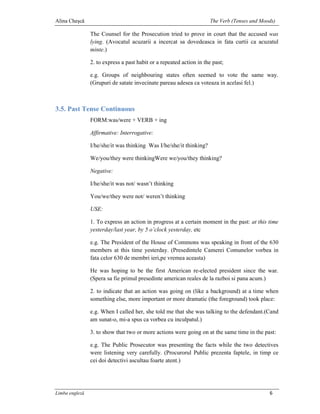 Alina Cheşcă                                                          The Verb (Tenses and Moods)

                The Counsel for the Prosecution tried to prove in court that the accused was
                lying. (Avocatul acuzarii a incercat sa dovedeasca in fata curtii ca acuzatul
                minte.)

                2. to express a past habit or a repeated action in the past;

                e.g. Groups of neighbouring states often seemed to vote the same way.
                (Grupuri de satate invecinate pareau adesea ca voteaza in acelasi fel.)



3.5. Past Tense Continuous
                FORM:was/were + VERB + ing

                Affirmative: Interrogative:

                I/he/she/it was thinking Was I/he/she/it thinking?

                We/you/they were thinkingWere we/you/they thinking?

                Negative:

                I/he/she/it was not/ wasn’t thinking

                You/we/they were not/ weren’t thinking

                USE:

                1. To express an action in progress at a certain moment in the past: at this time
                yesterday/last year, by 5 o’clock yesterday, etc

                e.g. The President of the House of Commons was speaking in front of the 630
                members at this time yesterday. (Presedintele Camerei Comunelor vorbea in
                fata celor 630 de membri ieri,pe vremea aceasta)

                He was hoping to be the first American re-elected president since the war.
                (Spera sa fie primul presedinte american reales de la razboi si pana acum.)

                2. to indicate that an action was going on (like a background) at a time when
                something else, more important or more dramatic (the foreground) took place:

                e.g. When I called her, she told me that she was talking to the defendant.(Cand
                am sunat-o, mi-a spus ca vorbea cu inculpatul.)

                3. to show that two or more actions were going on at the same time in the past:

                e.g. The Public Prosecutor was presenting the facts while the two detectives
                were listening very carefully. (Procurorul Public prezenta faptele, in timp ce
                cei doi detectivi ascultau foarte atent.)




Limba engleză                                                                                 6
 