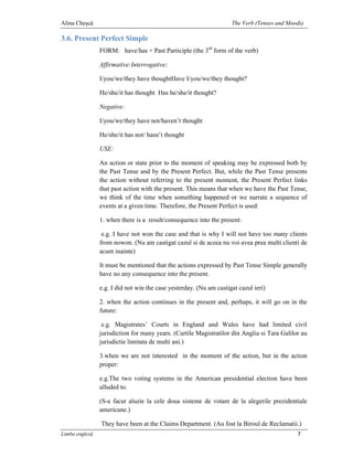 Alina Cheşcă                                                        The Verb (Tenses and Moods)

3.6. Present Perfect Simple
                FORM: have/has + Past Participle (the 3rd form of the verb)

                Affirmative:Interrogative;

                I/you/we/they have thoughtHave I/you/we/they thought?

                He/she/it has thought Has he/she/it thought?

                Negative:

                I/you/we/they have not/haven’t thought

                He/she/it has not/ hasn’t thought

                USE:

                An action or state prior to the moment of speaking may be expressed both by
                the Past Tense and by the Present Perfect. But, while the Past Tense presents
                the action without referring to the present moment, the Present Perfect links
                that past action with the present. This means that when we have the Past Tense,
                we think of the time when something happened or we narrate a sequence of
                events at a given time. Therefore, the Present Perfect is used:

                1. when there is a result/consequence into the present:

                 e.g. I have not won the case and that is why I will not have too many clients
                from nowon. (Nu am castigat cazul si de aceea nu voi avea prea multi clienti de
                acum inainte)

                It must be mentioned that the actions expressed by Past Tense Simple generally
                have no any consequence into the present.

                e.g. I did not win the case yesterday. (Nu am castigat cazul ieri)

                2. when the action continues in the present and, perhaps, it will go on in the
                future:

                 e.g. Magistrates’ Courts in England and Wales have had limited civil
                jurisdiction for many years. (Curtile Magistratilor din Anglia si Tara Galilor au
                jurisdictie limitata de multi ani.)

                3.when we are not interested in the moment of the action, but in the action
                proper:

                e.g.The two voting systems in the American presidential election have been
                alluded to.

                (S-a facut aluzie la cele doua sisteme de votare de la alegerile prezidentiale
                americane.)

                They have been at the Claims Department. (Au fost la Biroul de Reclamatii.)
Limba engleză                                                                                7
 