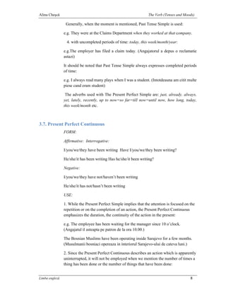 Alina Cheşcă                                                       The Verb (Tenses and Moods)

                 Generally, when the moment is mentioned, Past Tense Simple is used:

                e.g. They were at the Claims Department when they worked at that company.

                 4. with uncompleted periods of time: today, this week/month/year:

                e.g.The employer has filed a claim today. (Angajatorul a depus o reclamatie
                astazi)

                It should be noted that Past Tense Simple always expresses completed periods
                of time:

                e.g. I always read many plays when I was a student. (Intotdeauna am citit multe
                piese cand eram student)

                 The adverbs used with The Present Perfect Simple are: just, already, always,
                yet, lately, recently, up to now=so far=till now=until now, how long, today,
                this week/month etc.



3.7. Present Perfect Continuous
                FORM:

                Affirmative: Interrogative:

                I/you/we/they have been writing Have I/you/we/they been writing?

                He/she/it has been writing Has he/she/it been writing?

                Negative:

                I/you/we/they have not/haven’t been writing

                He/she/it has not/hasn’t been writing

                USE:

                1. While the Present Perfect Simple implies that the attention is focused on the
                repetition or on the completion of an action, the Present Perfect Continuous
                emphasizes the duration, the continuity of the action in the present:

                e.g. The employee has been waiting for the manager since 10 o’clock.
                (Angajatul il asteapta pe patron de la ora 10.00.)

                The Bosnian Muslims have been operating inside Sarajevo for a few months.
                (Musulmanii bosniaci opereaza in interiorul Sarajevo-ului de cateva luni.)

                2. Since the Present Perfect Continuous describes an action which is apparently
                uninterrupted, it will not be employed when we mention the number of times a
                thing has been done or the number of things that have been done:


Limba engleză                                                                                8
 