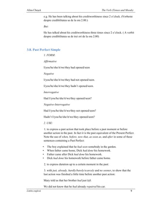 Alina Cheşcă                                                           The Verb (Tenses and Moods)

                e.g. He has been talking about his creditworthiness since 2 o’clock. (Vorbeste
                despre credibilitatea sa de la ora 2.00.)

                But:

                He has talked about his creditworthiness three times since 2 o’clock. ( A vorbit
                despre credibilitatea sa de trei ori de la ora 2.00)



3.8. Past Perfect Simple
                1. FORM:

                Affirmative

                I/you/he/she/it/we/they had opened/seen

                Negative

                I/you/he/she/it/we/they had not opened/seen.

                I/you/he/she/it/we/they hadn’t opened/seen.

                Interrogative

                Had I/you/he/she/it/we/they opened/seen?

                Negative-Interrogative

                Had I/you/he/she/it/we/they not opened/seen?

                Hadn’t I/you/he/she/it/we/they opened/seen?

                2. USE:

                1. to express a past action that took place before a past moment or before
                another action in the past. In fact it is the past equivalent of the Present Perfect.
                Note the use of when, before, now that, as soon as, and after in some of these
                sentences containing a Past Perfect:

                •     The boy explained that he had seen somebody in the garden.
                •     When father came home, Dick had done his homework.
                •     Father came after Dick had done his homework.
                •     Dick had done his homework before father came home.

                    2. to express duration up to a certain moment in the past:

                3. with just, already, hardly/barely/scarcely and no sooner, to show that the
                last action was finished a little time before another past action:

                Mary told us that her brother had just left.

                We did not know that he had already repaired his car.
Limba engleză                                                                                    9
 