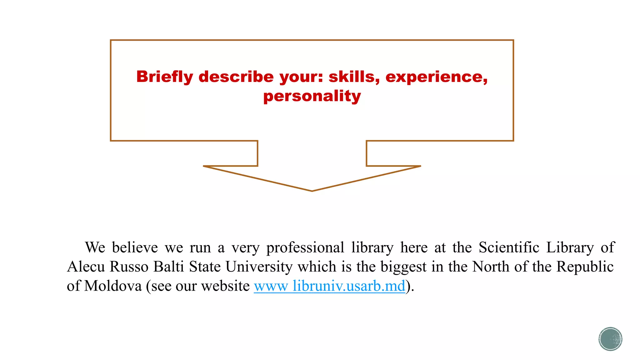 Briefly describe your: skills, experience,
personality
We believe we run a very professional library here at the Scientific Library of
Alecu Russo Balti State University which is the biggest in the North of the Republic
of Moldova (see our website www libruniv.usarb.md).
 
