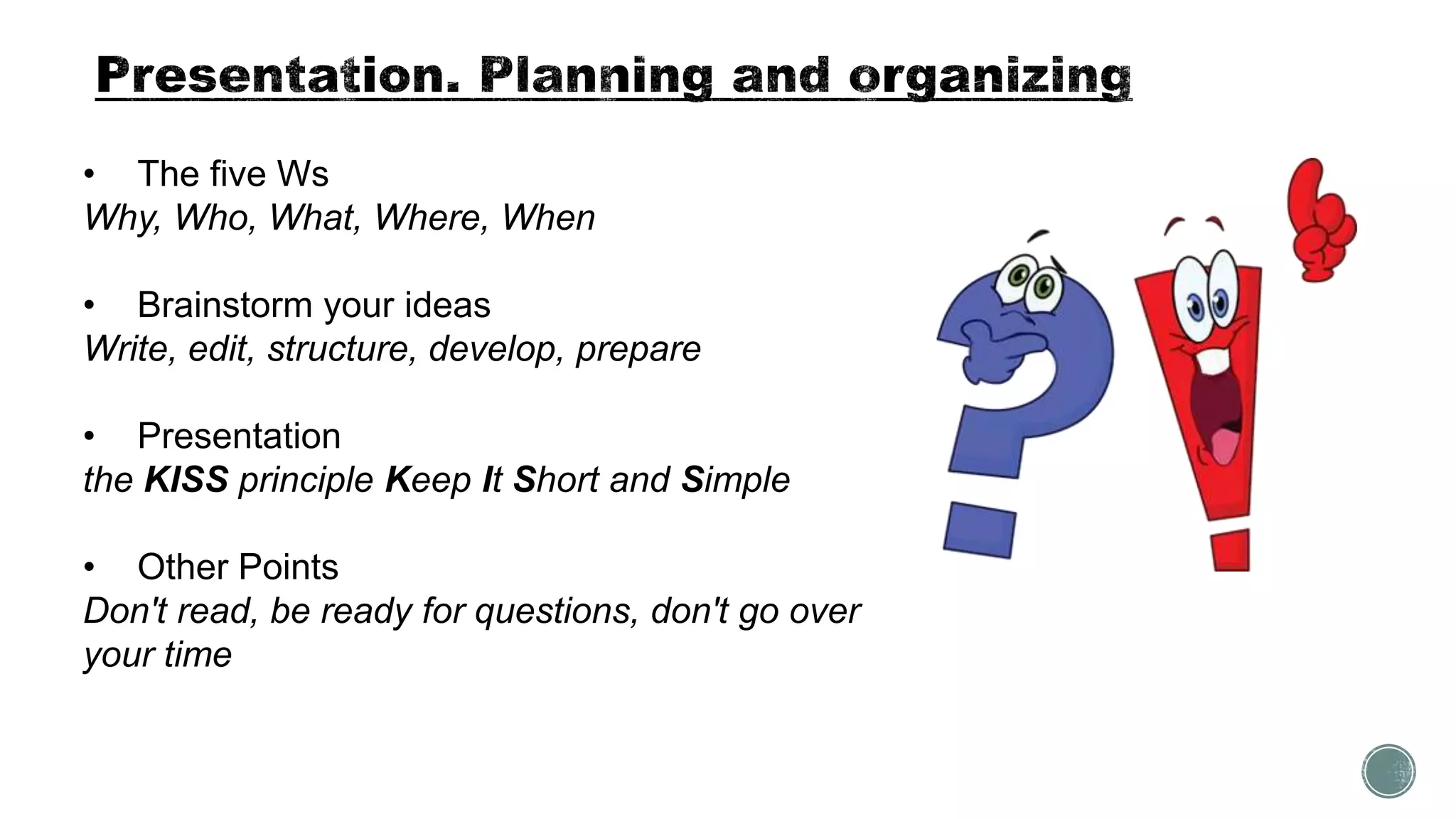 • The five Ws
Why, Who, What, Where, When
• Brainstorm your ideas
Write, edit, structure, develop, prepare
• Presentation
the KISS principle Keep It Short and Simple
• Other Points
Don't read, be ready for questions, don't go over
your time
 