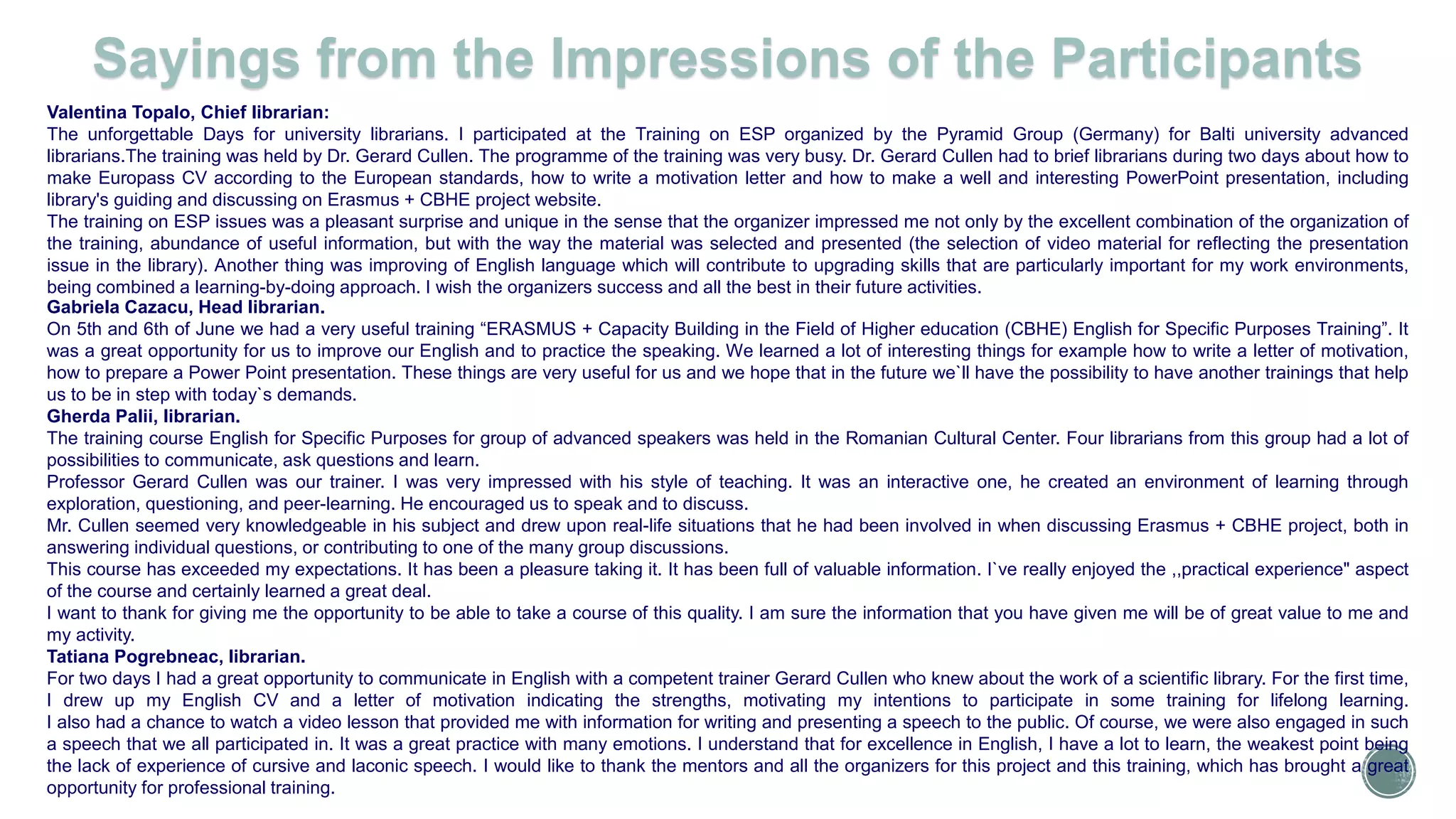 Valentina Topalo, Chief librarian:
The unforgettable Days for university librarians. I participated at the Training on ESP organized by the Pyramid Group (Germany) for Balti university advanced
librarians.The training was held by Dr. Gerard Cullen. The programme of the training was very busy. Dr. Gerard Cullen had to brief librarians during two days about how to
make Europass CV according to the European standards, how to write a motivation letter and how to make a well and interesting PowerPoint presentation, including
library's guiding and discussing on Erasmus + CBHE project website.
The training on ESP issues was a pleasant surprise and unique in the sense that the organizer impressed me not only by the excellent combination of the organization of
the training, abundance of useful information, but with the way the material was selected and presented (the selection of video material for reflecting the presentation
issue in the library). Another thing was improving of English language which will contribute to upgrading skills that are particularly important for my work environments,
being combined a learning-by-doing approach. I wish the organizers success and all the best in their future activities.
Gabriela Cazacu, Head librarian.
On 5th and 6th of June we had a very useful training “ERASMUS + Capacity Building in the Field of Higher education (CBHE) English for Specific Purposes Training”. It
was a great opportunity for us to improve our English and to practice the speaking. We learned a lot of interesting things for example how to write a letter of motivation,
how to prepare a Power Point presentation. These things are very useful for us and we hope that in the future we`ll have the possibility to have another trainings that help
us to be in step with today`s demands.
Gherda Palii, librarian.
The training course English for Specific Purposes for group of advanced speakers was held in the Romanian Cultural Center. Four librarians from this group had a lot of
possibilities to communicate, ask questions and learn.
Professor Gerard Cullen was our trainer. I was very impressed with his style of teaching. It was an interactive one, he created an environment of learning through
exploration, questioning, and peer-learning. He encouraged us to speak and to discuss.
Mr. Cullen seemed very knowledgeable in his subject and drew upon real-life situations that he had been involved in when discussing Erasmus + CBHE project, both in
answering individual questions, or contributing to one of the many group discussions.
This course has exceeded my expectations. It has been a pleasure taking it. It has been full of valuable information. I`ve really enjoyed the ,,practical experience" aspect
of the course and certainly learned a great deal.
I want to thank for giving me the opportunity to be able to take a course of this quality. I am sure the information that you have given me will be of great value to me and
my activity.
Tatiana Pogrebneac, librarian.
For two days I had a great opportunity to communicate in English with a competent trainer Gerard Cullen who knew about the work of a scientific library. For the first time,
I drew up my English CV and a letter of motivation indicating the strengths, motivating my intentions to participate in some training for lifelong learning.
I also had a chance to watch a video lesson that provided me with information for writing and presenting a speech to the public. Of course, we were also engaged in such
a speech that we all participated in. It was a great practice with many emotions. I understand that for excellence in English, I have a lot to learn, the weakest point being
the lack of experience of cursive and laconic speech. I would like to thank the mentors and all the organizers for this project and this training, which has brought a great
opportunity for professional training.
Sayings from the Impressions of the Participants
 