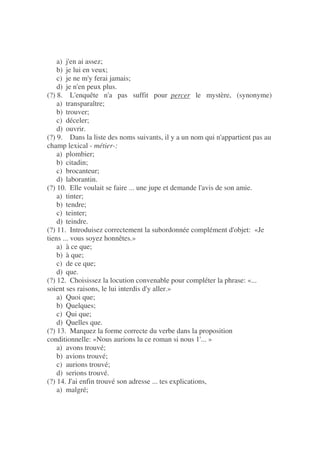 a) j'en ai assez;
b) je lui en veux;
c) je ne m'y ferai jamais;
d) je n'en peux plus.
(?) 8. L'enquête n'a pas suffit pour percer le mystère, (synonyme)
a) transparaître;
b) trouver;
c) déceler;
d) ouvrir.
(?) 9. Dans la liste des noms suivants, il y a un nom qui n'appartient pas au
champ lexical - métier-:
a) plombier;
b) citadin;
c) brocanteur;
d) laborantin.
(?) 10. Elle voulait se faire ... une jupe et demande l'avis de son amie.
a) tinter;
b) tendre;
c) teinter;
d) teindre.
(?) 11. Introduisez correctement la subordonnée complément d'objet: «Je
tiens ... vous soyez honnêtes.»
a) à ce que;
b) à que;
c) de ce que;
d) que.
(?) 12. Choisissez la locution convenable pour compléter la phrase: «...
soient ses raisons, le lui interdis d'y aller.»
a) Quoi que;
b) Quelques;
c) Qui que;
d) Quelles que.
(?) 13. Marquez la forme correcte du verbe dans la proposition
conditionnelle: «Nous aurions lu ce roman si nous 1'... »
a) avons trouvé;
b) avions trouvé;
c) aurions trouvé;
d) serions trouvé.
(?) 14. J'ai enfin trouvé son adresse ... tes explications,
a) malgré;
 