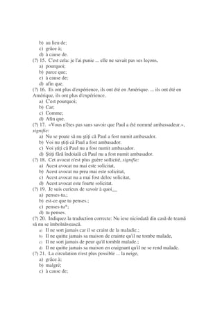 b) au lieu de;
c) grâce à;
d) à cause de.
(?) 15. C'est cela: je l'ai punie ... elle ne savait pas ses leçons,
a) pourquoi;
b) parce que;
c) à cause de;
d) afin que.
(?) 16. Ils ont plus d'expérience, ils ont été en Amérique. ... ils ont été en
Amérique, ils ont plus d'expérience,
a) C'est pourquoi;
b) Car;
c) Comme;
d) Afin que.
(?) 17. «Vous n'êtes pas sans savoir que Paul a été nommé ambassadeur.»,
signifie:
a) Nu se poate s nu ti i c Paul a fost numit ambasador.
b) Voi nu ti i c Paul a fost ambasador.
c) Voi ti i c Paul nu a fost numit ambasador.
d) ti i f r îndoial c Paul nu a fost numit ambasador.
(?) 18. Cet avocat n'est plus guère sollicité, signifie:
a) Acest avocat nu mai este solicitat,
b) Acest avocat nu prea mai este solicitat,
c) Acest avocat nu a mai fost deloc solicitat,
d) Acest avocat este foarte solicitat.
(?) 19. Je suis curieux de savoir à quoi__
a) penses-tu.;
b) est-ce que tu penses.;
c) penses-tu*;
d) tu penses.
(?) 20. Indiquez la traduction correcte: Nu iese niciodat din cas de team
s nu se îmboln veasc .
a) Il ne sort jamais car il se craint de la maladie.;
b) Il ne quitte jamais sa maison de crainte qu'il ne tombe malade,
c) Il ne sort jamais de peur qu'il tombât malade.;
d) Il ne quitte jamais sa maison en craignant qu'il ne se rend malade.
(?) 21. La circulation n'est plus possible ... la neige,
a) grâce à;
b) malgré;
c) à cause de;
 