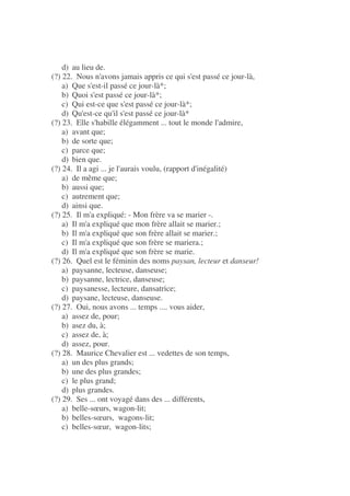 d) au lieu de.
(?) 22. Nous n'avons jamais appris ce qui s'est passé ce jour-là,
a) Que s'est-il passé ce jour-là*;
b) Quoi s'est passé ce jour-là*;
c) Qui est-ce que s'est passé ce jour-là*;
d) Qu'est-ce qu'il s'est passé ce jour-là*
(?) 23. Elle s'habille élégamment ... tout le monde l'admire,
a) avant que;
b) de sorte que;
c) parce que;
d) bien que.
(?) 24. Il a agi ... je l'aurais voulu, (rapport d'inégalité)
a) de même que;
b) aussi que;
c) autrement que;
d) ainsi que.
(?) 25. Il m'a expliqué: - Mon frère va se marier -.
a) Il m'a expliqué que mon frère allait se marier.;
b) Il m'a expliqué que son frère allait se marier.;
c) Il m'a expliqué que son frère se mariera.;
d) Il m'a expliqué que son frère se marie.
(?) 26. Quel est le féminin des noms paysan, lecteur et danseur!
a) paysanne, lecteuse, danseuse;
b) paysanne, lectrice, danseuse;
c) paysanesse, lecteure, dansatrice;
d) paysane, lecteuse, danseuse.
(?) 27. Oui, nous avons ... temps .... vous aider,
a) assez de, pour;
b) asez du, à;
c) assez de, à;
d) assez, pour.
(?) 28. Maurice Chevalier est ... vedettes de son temps,
a) un des plus grands;
b) une des plus grandes;
c) le plus grand;
d) plus grandes.
(?) 29. Ses ... ont voyagé dans des ... différents,
a) belle-sœurs, wagon-lit;
b) belles-sœurs, wagons-lit;
c) belles-sœur, wagon-lits;
 