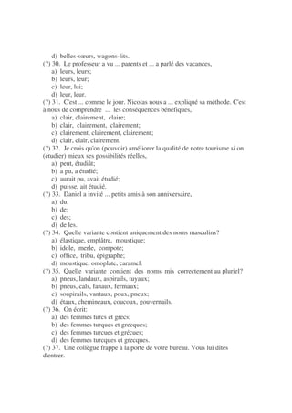 d) belles-sœurs, wagons-lits.
(?) 30. Le professeur a vu ... parents et ... a parlé des vacances,
a) leurs, leurs;
b) leurs, leur;
c) leur, lui;
d) leur, leur.
(?) 31. C'est ... comme le jour. Nicolas nous a ... expliqué sa méthode. C'est
à nous de comprendre ... les conséquences bénéfiques,
a) clair, clairement, claire;
b) clair, clairement, clairement;
c) clairement, clairement, clairement;
d) clair, clair, clairement.
(?) 32. Je crois qu'on (pouvoir) améliorer la qualité de notre tourisme si on
(étudier) mieux ses possibilités réelles,
a) peut, étudiât;
b) a pu, a étudié;
c) aurait pu, avait étudié;
d) puisse, ait étudié.
(?) 33. Daniel a invité ... petits amis à son anniversaire,
a) du;
b) de;
c) des;
d) de les.
(?) 34. Quelle variante contient uniquement des noms masculins?
a) élastique, emplâtre, moustique;
b) idole, merle, compote;
c) office, tribu, épigraphe;
d) moustique, omoplate, caramel.
(?) 35. Quelle variante contient des noms mis correctement au pluriel?
a) pneus, landaux, aspirails, tuyaux;
b) pneus, cals, fanaux, fermaux;
c) soupirails, vantaux, poux, pneux;
d) étaux, chemineaux, coucoux, gouvernails.
(?) 36. On écrit:
a) des femmes turcs et grecs;
b) des femmes turques et grecques;
c) des femmes turcues et grécues;
d) des femmes turcques et grecques.
(?) 37. Une collègue frappe à la porte de votre bureau. Vous lui dites
d'entrer.
 