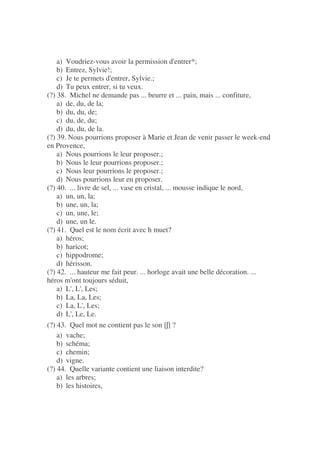 a) Voudriez-vous avoir la permission d'entrer*;
b) Entrez, Sylvie!;
c) Je te permets d'entrer, Sylvie.;
d) Tu peux entrer, si tu veux.
(?) 38. Michel ne demande pas ... beurre et ... pain, mais ... confiture,
a) de, du, de la;
b) du, du, de;
c) du, de, du;
d) du, du, de la.
(?) 39. Nous pourrions proposer à Marie et Jean de venir passer le week-end
en Provence,
a) Nous pourrions le leur proposer.;
b) Nous le leur pourrions proposer.;
c) Nous leur pourrions le proposer.;
d) Nous pourrions leur en proposer.
(?) 40. ... livre de sel, ... vase en cristal, ... mousse indique le nord,
a) un, un, la;
b) une, un, la;
c) un, une, le;
d) une, un le.
(?) 41. Quel est le nom écrit avec h muet?
a) héros;
b) haricot;
c) hippodrome;
d) hérisson.
(?) 42. ... hauteur me fait peur. ... horloge avait une belle décoration. ...
héros m'ont toujours séduit,
a) L', L', Les;
b) La, La, Les;
c) La, L', Les;
d) L', Le, Le.
(?) 43. Quel mot ne contient pas le son [ ] ?
a) vache;
b) schéma;
c) chemin;
d) vigne.
(?) 44. Quelle variante contient une liaison interdite?
a) les arbres;
b) les histoires,
 