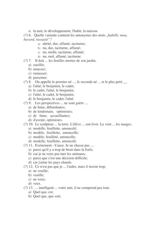 d) la nuit, le développement, l'habit, la maison.
(?) 6. Quelle variante contient les antonymes des mots „habillé, mou,
bavard, rassasié”?
a) abrité, dur, affamé, taciturne;
b) nu, dur, taciturne, affamé;
c) nu, molle, taciturne, affamé;
d) nu, mol, affamé, taciturne.
(?) 7. Il doit ... les feuilles mortes de son jardin,
a) cueillir;
b) amasser;
c) ramasser;
d) parsemer.
(?) 8. On appelle le premier né ..., le seconde né ... et le plus petit __
a) l'aîné, le benjamin, le cadet;
b) le cadet, l'aîné, le benjamin;
c) l'aîné, le cadet, le benjamin;
d) le benjamin, le cadet, l'aîné.
(?) 9. Les perspectives ... ne sont guère ....
a) de futur, débordantes;
b) de lendemain, optimistes;
c) de futur, accueillantes;
d) d'avenir, optimistes.
(?) 10. Le sculpteur ... la terre. L'élève ... son livre. Le vent ... les nuages.
a) modelle, feuillette, amoncelé;
b) modèle, feuillette, amoncelle;
c) modèle, feuilleté, amoncelle;
d) modelle, feuillette, amoncelé.
(?) 11. Evénement - Cause. Je ne chasse pas ....
a) parce qu'il y a trop de bruit dans la forêt;
b) car je ne veux pas tuer les animaux;
c) parce que c'est une décision difficile;
d) car j'aime les pays chauds.
(?) 12. Ce n'est pas que je ... l'aider, mais il insiste trop,
a) ne veuille;
b) veuille;
c) ne veux;
d) veux.
(?) 13. ... intelligent ... votre ami, il ne comprend pas tout,
a) Quel que, est;
b) Quel que, que soit;
 