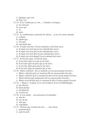 c) Quelque, que soit;
d) Pour, est.
(?) 14. Il ne viendra pas ce soir, ... il faudra se résigner,
a) de sorte qu';
b) assez qu';
c) et;
d) mais.
(?) 15. Le conférencier a présenté les choses ... je ne m'y serais attendu.
a) comme;
b) plutôt que;
c) tels que;
d) autrement que.
(?) 16. Il reprit son récit. J'avais entendu ce récit hier aussi,
a) Il reprit son récit que j'avais entendu hier aussi.;
b) Il reprit son récit qui j'avais entendu hier aussi.;
c) Il reprit son récit dont j'avais entendu hier aussi.;
d) Il reprit son récit duquel j'avais entendu hier aussi.
(?) 17. Il m'a fait signe. J'ai dû me taire,
a) Il m'a fait signe à ce que je me taire.;
b) Il m'a fait signe de peur que je me taise.;
c) Il m'a fait signe pour que je me taise.;
d) Il m'a fait signe de manière que je tais.
(?) 18. Marie a déclaré: «En ce moment, je n'ai aucun projet d'avenir.»
a) Marie a déclaré qu'en ce moment elle n'a aucun projet d'avenir.;
b) Marie a déclaré qu'à ce moment-là elle n'avait aucun projet d'avenir.;
c) Marie déclare que maintenant elle n'a aucun projet d'avenir.;
d) Marie avait déclaré qu'à ce moment-là elle n'a aucun projet d'avenir.
(?) 19. « Malgré » la pluie, il est sorti rendre le livre à la bibliothèque,
a) En effet de;
b) Etant donné;
c) En dépit de;
d) A force de.
(?) 20. Il s'est arrêté ... son ami puisse le rejoindre,
a) afin de;
b) en vue de;
c) afin que;
d) cependant.
(?) 21. On fera une croisière de rêve, ... fasse beau,
a) pourtant qu'il;
b) pourvu qu'il;
 