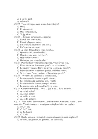c) à savoir qu'il;
d) même s'il.
(?) 22. Tu ne viens pas avec nous à la montagne?
a) Oui.;
b) Evidemment.;
c) Oui, certainement,
d) Si, j'y viens.
(?) 23. «Il n'avait qu'une auto.» signifie:
a) Il avait une seule auto.;
b) Il avait plusieurs autos.;
c) Il n'avait pas seulement une auto.;
d) Il n'avait aucune auto.
(?) 24. Je vous demande qui vous cherchez,
a) Qu'est-ce qui vous cherchez*;
b) Qu'est-ce que vous cherchez*;
c) Que cherchez-vous*;
d) Qui est-ce que vous cherchez*
(?) 25. Pierre est arrivé la semaine passée. Vous saviez cela,
a) Pierre est arrivé la semaine passée, en saviez-vous*;
b) Le saviez-vous que Pierre est arrivé la semaine passée*;
c) Pierre est arrivé la semaine passée, le saviez-vous*;
d) Savez-vous, Pierre y est arrivé la semaine passée*
(?) 26. «Venez», lui demanda le commissaire,
a) Le commissaire demanda qu'il vienne.;
b) Le commissaire demande qu'il vient.;
c) Le commissaire demandera qu'il vienne.;
d) Le commissaire a demandé qu'il est venu.
(?) 27. C'est une bouteille ... rosé, ... que tu as ... il y a un mois,
a) du, celui, acheté;
b) de, celui, acheté;
c) de, celle, achetée;
d) du, celle, achetée.
(?) 28. Vous n'avez pas demandé ... informations. Vous avez voulu ... aide
concrète. Vous trouverez ... renseignements plus claires au guichet.
a) des, d', de;
b) d', de l’, des;
c) de 1', d', des;
d) d', d', de.
(?) 29. Quelle variante contient des noms mis correctement au pluriel?
a) les cous, les genous, les générais, les carnavals;
 