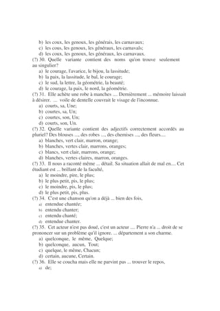 b) les coux, les genoux, les générais, les carnavaux;
c) les cous, les genoux, les généraux, les carnavals;
d) les coux, les genoux, les généraux, les carnavaux.
(?) 30. Quelle variante contient des noms qu'on trouve seulement
au singulier?
a) le courage, l'avarice, le bijou, la lassitude;
b) la paix, la lassitude, le bal, le courage;
c) le sud, la lettre, la géométrie, la beauté;
d) le courage, la paix, le nord, la géométrie.
(?) 31. Elle achète une robe à manches .... Dernièrement ... mémoire laissait
à désirer. ... voile de dentelle couvrait le visage de l'inconnue.
a) courts, sa, Une;
b) courtes, sa, Un;
c) courtes, son, Un;
d) courts, son, Un.
(?) 32. Quelle variante contient des adjectifs correctement accordés au
pluriel? Des blouses ..., des robes ..., des chemises ..., des fleurs....
a) blanches, vert clair, marron, orange;
b) blanches, vertes clair, marrons, oranges;
c) blancs, vert clair, marrons, orange;
d) blanches, vertes claires, marron, oranges.
(?) 33. Il nous a raconté même ... détail. Sa situation allait de mal en.... Cet
étudiant est ... brillant de la faculté,
a) le moindre, pire, le plus;
b) le plus petit, pis, le plus;
c) le moindre, pis, le plus;
d) le plus petit, pis, plus.
(?) 34. C'est une chanson qu'on a déjà ... bien des fois,
a) entendue chantée;
b) entendu chanter;
c) entendu chanté;
d) entendue chanter.
(?) 35. Cet acteur n'est pas doué, c'est un acteur .... Pierre n'a ... droit de se
prononcer sur un problème qu'il ignore. ... département a son charme.
a) quelconque, le même, Quelque;
b) quelconque, aucun, Tout;
c) quelque, le même, Chacun;
d) certain, aucune, Certain.
(?) 36. Elle se coucha mais elle ne parvint pas ... trouver le repos,
a) de;
 