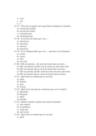 b) avec;
c) sur;
d) à.
(?) 37. S'il avait su garder son sang-froid, la dispute ne (éclater),
a) n'aurait pas éclaté;
b) n'avait pas éclaté;
c) n'éclatera pas;
d) n'éclaterait pas.
(?) 38. Il est hors de doute que vous ....
a) réussissez;
b) réussirez;
c) réussez;
d) réussiriez.
(?) 39. Il est indispensable que vous ... présents à la cérémonie,
a) seriez;
b) soyez;
c) êtes;
d) avez été.
(?) 40. Elle m'a promis: «Je serai de retour dans un mois.»
a) Elle m'a promis qu'elle sera de retour un mois plus tard.;
b) Elle m'a promis que je serai de retour dans un mois.;
c) Elle m'a promis qu'elle serait de retour un mois plus tard.;
d) Elle m'a promis que je serais de retour dans un mois.
(?) 41. Quel mot ne contient pas le son [a]?
a) page;
b) femme;
c) paix;
d) oiseau.
(?) 42. Quel est le mot qui ne commence pas avec h aspiré?
a) humanité;
b) Hongrie;
c) halle;
d) héroïne.
(?) 43. Quelle variante contient une liaison interdite?
a) sans argent;
b) lit immense;
c) vingt ans;
d) mot à mot.
(?) 44. Quel mot ne contient pas le son [u]?
a) goût;
 