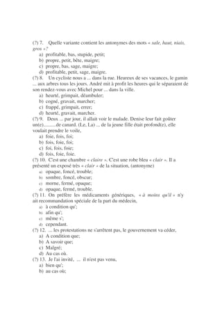(?) 7. Quelle variante contient les antonymes des mots « sale, haut, niais,
gros »?
a) profitable, bas, stupide, petit;
b) propre, petit, bête, maigre;
c) propre, bas, sage, maigre;
d) profitable, petit, sage, maigre.
(?) 8. Un cycliste nous a ... dans la rue. Heureux de ses vacances, le gamin
... aux arbres tous les jours. André mit à profit les heures qui le séparaient de
son rendez-vous avec Michel pour ... dans la ville.
a) heurté, grimpait, déambuler;
b) cogné, gravait, marcher;
c) frappé, grimpait, errer;
d) heurté, gravait, marcher.
(?) 9. Deux ... par jour, il allait voir le malade. Denise leur fait goûter
un(e)..........de canard. (Le, La) ... de la jeune fille était profond(e), elle
voulait prendre le voile,
a) foie, fois, foi;
b) fois, foie, foi;
c) foi, fois, foie;
d) fois, foie, foie.
(?) 10. C'est une chambre « claire ». C'est une robe bleu « clair ». Il a
présenté un exposé très « clair » de la situation, (antonyme)
a) opaque, foncé, trouble;
b) sombre, foncé, obscur;
c) morne, fermé, opaque;
d) opaque, fermé, trouble.
(?) 11. On préfère les médicaments génériques, « à moins qu'il » n'y
ait recommandation spéciale de la part du médecin,
a) à condition qu';
b) afin qu';
c) même s';
d) cependant.
(?) 12. ... les protestations ne s'arrêtent pas, le gouvernement va céder,
a) A condition que;
b) A savoir que;
c) Malgré;
d) Au cas où.
(?) 13. Je l'ai invité, ... il n'est pas venu,
a) bien qu';
b) au cas où;
 