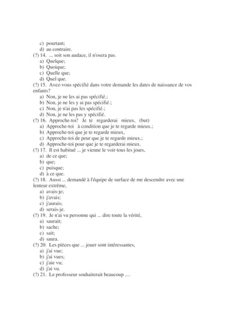 c) pourtant;
d) au contraire.
(?) 14. ... soit son audace, il n'osera pas.
a) Quelque;
b) Quoique;
c) Quelle que;
d) Quel que.
(?) 15. Avez-vous spécifié dans votre demande les dates de naissance de vos
enfants?
a) Non, je ne les ai pas spécifié.;
b) Non, je ne les y ai pas spécifié.;
c) Non, je n'ai pas les spécifié.;
d) Non, je ne les pas y spécifié.
(?) 16. Approche-toi! Je te regarderai mieux, (but)
a) Approche-toi à condition que je te regarde mieux.;
b) Approche-toi que je te regarde mieux,
c) Approche-toi de peur que je te regarde mieux.;
d) Approche-toi pour que je te regarderai mieux.
(?) 17. Il est habitué ... je vienne le voir tous les jours,
a) de ce que;
b) que;
c) puisque;
d) à ce que.
(?) 18. Aussi ... demandé à l'équipe de surface de me descendre avec une
lenteur extrême,
a) avais-je;
b) j'avais;
c) j'aurais;
d) serais-je.
(?) 19. Je n'ai vu personne qui ... dire toute la vérité,
a) saurait;
b) sache;
c) sait;
d) saura.
(?) 20. Les pièces que ... jouer sont intéressantes,
a) j'ai vue;
b) j'ai vues;
c) j'aie vu;
d) j'ai vu.
(?) 21. Le professeur souhaiterait beaucoup ....
 