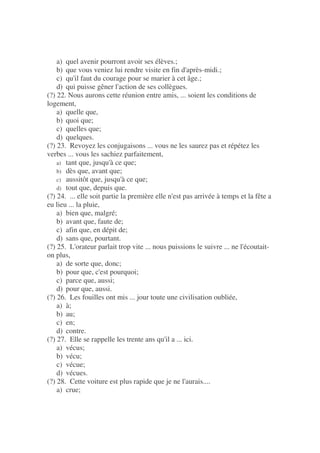 a) quel avenir pourront avoir ses élèves.;
b) que vous veniez lui rendre visite en fin d'après-midi.;
c) qu'il faut du courage pour se marier à cet âge.;
d) qui puisse gêner l'action de ses collègues.
(?) 22. Nous aurons cette réunion entre amis, ... soient les conditions de
logement,
a) quelle que,
b) quoi que;
c) quelles que;
d) quelques.
(?) 23. Revoyez les conjugaisons ... vous ne les saurez pas et répétez les
verbes ... vous les sachiez parfaitement,
a) tant que, jusqu'à ce que;
b) dès que, avant que;
c) aussitôt que, jusqu'à ce que;
d) tout que, depuis que.
(?) 24. ... elle soit partie la première elle n'est pas arrivée à temps et la fête a
eu lieu ... la pluie,
a) bien que, malgré;
b) avant que, faute de;
c) afin que, en dépit de;
d) sans que, pourtant.
(?) 25. L'orateur parlait trop vite ... nous puissions le suivre ... ne l'écoutait-
on plus,
a) de sorte que, donc;
b) pour que, c'est pourquoi;
c) parce que, aussi;
d) pour que, aussi.
(?) 26. Les fouilles ont mis ... jour toute une civilisation oubliée,
a) à;
b) au;
c) en;
d) contre.
(?) 27. Elle se rappelle les trente ans qu'il a ... ici.
a) vécus;
b) vécu;
c) vécue;
d) vécues.
(?) 28. Cette voiture est plus rapide que je ne l'aurais....
a) crue;
 