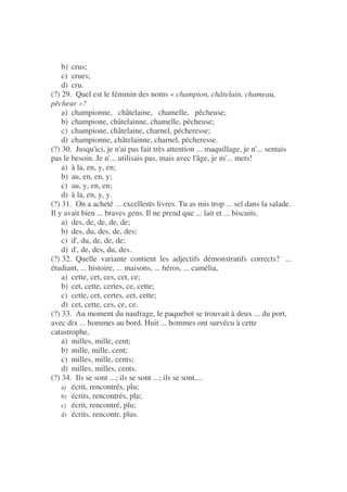 b) crus;
c) crues;
d) cru.
(?) 29. Quel est le féminin des noms « champion, châtelain, chameau,
pêcheur »?
a) championne, châtelaine, chamelle, pêcheuse;
b) champione, châtelainne, chamelle, pêcheuse;
c) champione, châtelaine, charnel, pécheresse;
d) championne, châtelainne, charnel, pécheresse.
(?) 30. Jusqu'ici, je n'ai pas fait très attention ... maquillage, je n'... sentais
pas le besoin. Je n'... utilisais pas, mais avec l'âge, je m'... mets!
a) à la, en, y, en;
b) au, en, en, y;
c) au, y, en, en;
d) à la, en, y, y.
(?) 31. On a acheté ... excellents livres. Tu as mis trop ... sel dans la salade.
Il y avait bien ... braves gens. Il ne prend que ... lait et ... biscuits.
a) des, de, de, de, de;
b) des, du, des, de, des;
c) d', du, de, de, de;
d) d', de, des, du, des.
(?) 32. Quelle variante contient les adjectifs démonstratifs corrects? ...
étudiant, ... histoire, ... maisons, ... héros, ... camélia,
a) cette, cet, ces, cet, ce;
b) cet, cette, certes, ce, cette;
c) cette, cet, certes, cet, cette;
d) cet, cette, ces, ce, ce.
(?) 33. Au moment du naufrage, le paquebot se trouvait à deux ... du port,
avec dix ... hommes au bord. Huit ... hommes ont survécu à cette
catastrophe,
a) milles, mille, cent;
b) mille, mille, cent;
c) milles, mille, cents;
d) milles, milles, cents.
(?) 34. Ils se sont ...; ils se sont ...; ils se sont....
a) écrit, rencontrés, plu;
b) écrits, rencontrés, plu;
c) écrit, rencontré, plu;
d) écrits, rencontr, plus.
 