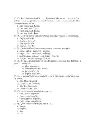 (?) 35. Son refus rendait difficile ... discussion. Marie était ... oreilles. Ces
enfants sont assez grands pour se débrouiller ... seuls. ... souriantes, les filles
commencèrent à parler,
a) tout, toute, tout, Toutes;
b) tout, tous, tous, Tout;
c) toute, tout, tout, Toutes;
d) tout, tout, toute, Tout.
(?) 36. C'est une erreur sans importance mais elles veulent la comprendre,
a) Explique-leur-la!;
b) Explique-la-leur!;
c) Explique-le-leur!;
d) Explique-leur-le!
(?) 37. Quelle variante contient uniquement des noms masculins?
a) ongle, reptile, manchot, axiome;
b) ongle, âne, basse-cour, auberge;
c) anniversaire, canapé, équivoque, bracelet;
d) canapé, parrain, auberge, compote.
(?) 38. ïl a agi ... prudemment de tous. Il marche ... vite que moi. Elle nous a
parlé ... doucement,
a) plus, aussi, aussi;
b) extrêmement, très, moins;
c) moins, très, très;
d) le plus, aussi, très.
(?) 39. ... aujourd'hui il sera ponctuel. ... été il fait chaud. ..., tu n'auras pas
de soucis,
a) Dès, Dans, Souvent;
b) Toujours, Au, Soudain;
c) Dès, En, Désormais;
d) Désormais, En, Dès.
(?) 40. Un .... homme marchait à ... pas ....
a) vieil, grands, réguliers;
b) vieux, grand, régulier;
c) vieille, grands, réguliers;
d) vieil, grandes, régulières.
(?) 41. Quel mot ne contient pas le son [ s ]?
a) façade;
b) sceptre;
c) six;
d) avis.
 