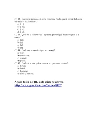 (?) 42. Comment prononce-t-on la consonne finale quand on fait la liaison
des mots «-six oiseaux»?
a) [ t ];
b) [ z ];
c) [ x ];
d) [ s ].
(?) 43. Quel est le symbole de l'alphabet phonétique pour désigner le e
ouvert?
a) [e];
b) [3];
c) [e];
d) [J].
(?) 44. Quel mot ne contient pas un e muet?
a) une;
b) remercier;
c) grande;
d) passe.
(?) 45. Quel est le mot qui ne commence pas avec h muet?
a) hiver;
b) hôtel;
c) homme;
d) hors-d'oœuvre.
Apas tasta CTRL i d click pe adresa:
http://www.geocities.com/ihapca2002/
 