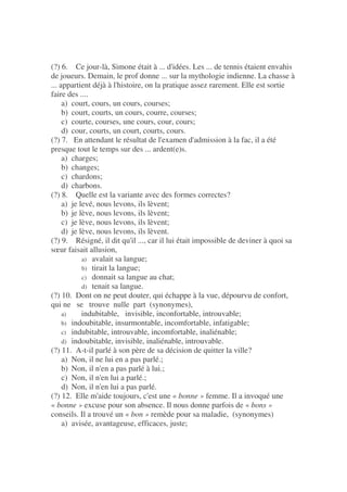 (?) 6. Ce jour-là, Simone était à ... d'idées. Les ... de tennis étaient envahis
de joueurs. Demain, le prof donne ... sur la mythologie indienne. La chasse à
... appartient déjà à l'histoire, on la pratique assez rarement. Elle est sortie
faire des ....
a) court, cours, un cours, courses;
b) court, courts, un cours, courre, courses;
c) courte, courses, une cours, cour, cours;
d) cour, courts, un court, courts, cours.
(?) 7. En attendant le résultat de l'examen d'admission à la fac, il a été
presque tout le temps sur des ... ardent(e)s.
a) charges;
b) changes;
c) chardons;
d) charbons.
(?) 8. Quelle est la variante avec des formes correctes?
a) je levé, nous levons, ils lèvent;
b) je lève, nous levons, ils lèvent;
c) je lève, nous levons, ils lèvent;
d) je lève, nous levons, ils lèvent.
(?) 9. Résigné, il dit qu'il ..., car il lui était impossible de deviner à quoi sa
sœur faisait allusion,
a) avalait sa langue;
b) tirait la langue;
c) donnait sa langue au chat;
d) tenait sa langue.
(?) 10. Dont on ne peut douter, qui échappe à la vue, dépourvu de confort,
qui ne se trouve nulle part (synonymes),
a) indubitable, invisible, inconfortable, introuvable;
b) indoubitable, insurmontable, incomfortable, infatigable;
c) indubitable, introuvable, incomfortable, inaliénable;
d) indoubitable, invisible, inaliénable, introuvable.
(?) 11. A-t-il parlé à son père de sa décision de quitter la ville?
a) Non, il ne lui en a pas parlé.;
b) Non, il n'en a pas parlé à lui.;
c) Non, il n'en lui a parlé.;
d) Non, il n'en lui a pas parlé.
(?) 12. Elle m'aide toujours, c'est une « bonne » femme. Il a invoqué une
« bonne » excuse pour son absence. Il nous donne parfois de « bons »
conseils. Il a trouvé un « bon » remède pour sa maladie, (synonymes)
a) avisée, avantageuse, efficaces, juste;
 