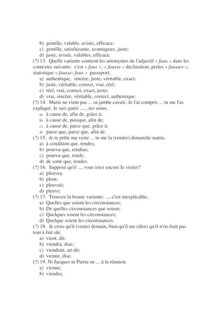 b) gentille, valable, avisés, efficace;
c) gentille, satisfaisante, avantageux, juste;
d) juste, avisée, valables, efficace.
(?) 13. Quelle variante contient les antonymes de l'adjectif « faux » dans les
contextes suivants: c'est « faux »; « fausse » déclaration; perles « fausses »;
statistique « fausse; faux » passeport,
a) authentique, sincère, juste, véritable, exact;
b) juste, véritable, correct, vrai, réel;
c) réel, vrai, correct, exact, juste;
d) vrai, sincère, véritable, correct, authentique.
(?) 14. Marie ne vient pas ... sa jambe cassée. Je l'ai compris ... tu me l'as
expliqué. Je suis guéri .......tes soins,
a) à cause de, afin de, grâce à;
b) à cause de, puisque, afin de;
c) à cause de, parce que, grâce à;
d) parce que, parce que, afin de.
(?) 15. Je te prête ma veste ... tu me la (rendre) dimanche matin,
a) à condition que, rendes;
b) pourvu que, rendras;
c) pourvu que, rends;
d) de sorte que, rendes.
(?) 16. Supposé qu'il ..., vous iriez encore le visiter?
a) pleuvra;
b) pleut;
c) pleuvait;
d) pleuve.
(?) 17. Trouvez la bonne variante: ..., c'est inexplicable,
a) Quelles que soient les circonstances;
b) De quelles circonstances que soient;
c) Quelques soient les circonstances;
d) Quelque soient les circonstances.
(?) 18. Je crois qu'il (venir) demain, bien qu'il me (dire) qu'il n'en était pas
tout à fait sûr.
a) vient, dit;
b) viendra, dise;
c) viendrait, ait dit;
d) vienne, dise.
(?) 19. Ni Jacques ni Pierre ne ... à la réunion.
a) vienne;
b) viendra;
 