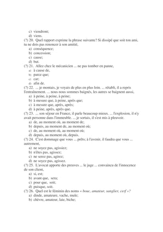 c) viendront;
d) viens.
(?) 20. Quel rapport exprime la phrase suivante? Si dissipé que soit ton ami,
tu ne dois pas renoncer à son amitié,
a) conséquence;
b) concession;
c) cause;
d) but.
(?) 21. Allez chez le mécanicien ... ne pas tomber en panne,
a) à cause de,
b) parce que;
c) car;
d) afin de.
(?) 22. ... je montais, je voyais de plus en plus loin. ... rétabli, il a repris
l'entraînement. ... nous nous sommes baignés, les autres se baignent aussi,
a) à peine, à peine, à peine;
b) à mesure que, à peine, après que;
c) à mesure que, après, après;
d) à peine, après, après que.
(?) 23. ... son séjour en France, il parle beaucoup mieux. ... l'explosion, il n'y
avait personne dans l'immeuble. ... je sortais, il s'est mis à pleuvoir.
a) de, au moment où, au moment de;
b) depuis, au moment de, au moment où;
c) de, au moment où, au moment où;
d) depuis, au moment où, depuis.
(?) 24. C'est dommage que vous ... prêts; à l'avenir, il faudra que vous ...
autrement,
a) ne soyez pas, agissiez;
b) n'êtes pas, agissez;
c) ne serez pas, agirez;
d) ne soyez pas, agissez.
(?) 25. L'avocat apporte des preuves ... le juge ... convaincu de l'innocence
de son client,
a) si, est;
b) avant que, sera;
c) pour que, soit;
d) puisque, soit.
(?) 26. Quel est le féminin des noms « bouc, amateur, sanglier, cerf »?
a) dinde, amateure, vache, mule;
b) chèvre, amateur, laie, biche;
 
