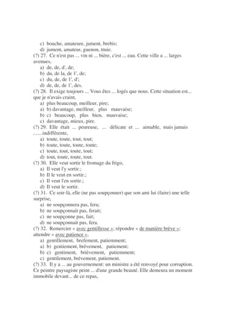 c) bouche, amateure, jument, brebis;
d) jument, amateur, guenon, truie.
(?) 27. Ce n'est pas ... vin ni ... bière, c'est ... eau. Cette ville a ... larges
avenues,
a) de, de, d', de;
b) du, de la, de 1', de;
c) du, de, de 1', d';
d) de, de, de 1', des.
(?) 28. Il exige toujours ... Vous êtes ... logés que nous. Cette situation est...
que je n'avais craint,
a) plus beaucoup, meilleur, pire;
a) b) davantage, meilleur, plus mauvaise;
b) c) beaucoup, plus bien, mauvaise;
c) davantage, mieux, pire.
(?) 29. Elle était ... peureuse, ... délicate et ... aimable, mais jamais
.......indifférente,
a) toute, toute, tout, tout;
b) toute, toute, toute, toute;
c) toute, tout, toute, tout;
d) tout, toute, toute, tout.
(?) 30. Elle veut sortir le fromage du frigo,
a) Il veut l'y sortir.;
b) Il le veut en sortir.;
c) Il veut l'en sortir.;
d) Il veut le sortir.
(?) 31. Ce soir-là, elle (ne pas soupçonner) que son ami lui (faire) une telle
surprise,
a) ne soupçonnera pas, fera;
b) ne soupçonnait pas, ferait;
c) ne soupçonne pas, fait;
d) ne soupçonnait pas, fera.
(?) 32. Remercier « avec gentillesse »; répondre « de manière brève »;
attendre « avec patience »,
a) gentillement, brefement, patiemment;
a) b) gentiement, brévement, patiement;
b) c) gentiment, brièvement, patiemment;
c) gentilement, brévement, patiement.
(?) 33. Il y a ... au gouvernement: un ministre a été renvoyé pour corruption.
Ce peintre paysagiste peint ... d'une grande beauté. Elle demeura un moment
immobile devant... de ce repas,
 