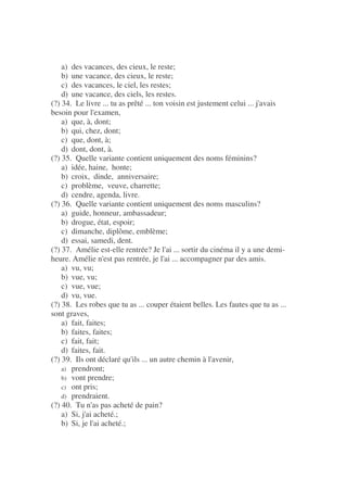 a) des vacances, des cieux, le reste;
b) une vacance, des cieux, le reste;
c) des vacances, le ciel, les restes;
d) une vacance, des ciels, les restes.
(?) 34. Le livre ... tu as prêté ... ton voisin est justement celui ... j'avais
besoin pour l'examen,
a) que, à, dont;
b) qui, chez, dont;
c) que, dont, à;
d) dont, dont, à.
(?) 35. Quelle variante contient uniquement des noms féminins?
a) idée, haine, honte;
b) croix, dinde, anniversaire;
c) problème, veuve, charrette;
d) cendre, agenda, livre.
(?) 36. Quelle variante contient uniquement des noms masculins?
a) guide, honneur, ambassadeur;
b) drogue, état, espoir;
c) dimanche, diplôme, emblème;
d) essai, samedi, dent.
(?) 37. Amélie est-elle rentrée? Je l'ai ... sortir du cinéma il y a une demi-
heure. Amélie n'est pas rentrée, je l'ai ... accompagner par des amis.
a) vu, vu;
b) vue, vu;
c) vue, vue;
d) vu, vue.
(?) 38. Les robes que tu as ... couper étaient belles. Les fautes que tu as ...
sont graves,
a) fait, faites;
b) faites, faites;
c) fait, fait;
d) faites, fait.
(?) 39. Ils ont déclaré qu'ils ... un autre chemin à l'avenir,
a) prendront;
b) vont prendre;
c) ont pris;
d) prendraient.
(?) 40. Tu n'as pas acheté de pain?
a) Si, j'ai acheté.;
b) Si, je l'ai acheté.;
 