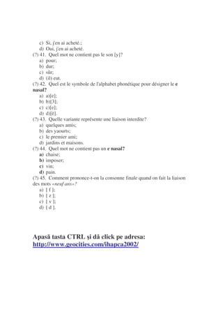 c) Si, j'en ai acheté.;
d) Oui, j'en ai acheté.
(?) 41. Quel mot ne contient pas le son [y]?
a) pour;
b) dur;
c) sûr;
d) (il) eut.
(?) 42. Quel est le symbole de l'alphabet phonétique pour désigner le e
nasal?
a) a)[e];
b) b)[3];
c) c)[e];
d) d)[ë].
(?) 43. Quelle variante représente une liaison interdite?
a) quelques amis;
b) des yaourts;
c) le premier ami;
d) jardins et maisons.
(?) 44. Quel mot ne contient pas un e nasal?
a) chaise;
b) imposer;
c) vin;
d) pain.
(?) 45. Comment prononce-t-on la consonne finale quand on fait la liaison
des mots «neuf ans»?
a) [ f ];
b) [ z ];
c) [ v ];
d) [ d ].
Apas tasta CTRL i d click pe adresa:
http://www.geocities.com/ihapca2002/
 