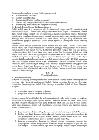 Sedangkan limbah beracun dapat digolongkan menjadi :
a.    Limbah mudah meledak
b.    limbah mudah terbakar
c.    limbah reaktif ( menyebabkan kebakaran )
d.    limbah yang menyebabkan infeksi karena mengandung kuman
e.    limbah yang bersifat korosif ( menyebakan iritasi )
C. Limbah Rumah Tangga dan Pemanfaatannya
Selain limbah industri, pertambangan, dsb. Limbah rumah tangga memiliki kontribusi untuk
merusak lingkungan. Limbah rumah tangga dapat berasal dari dapur , kamar mandi, limbah
bekas rumah tangga, sampah serta kotoran manusia. Penempatan saluran drainase dan saluran
limbah yang berdekatan dengan sumber mata air dapat merembes dan mengkontaminasi air.
Sehingga mutu air tersebut menjadi tidak layak minum, serta jika tetap dikonsumsi akan
menimbulkan penyakit berbahaya. Untuk itulah diperlukan penanganan serius terhadap
limbah ini.
Limbah rumah tangga terdiri dari limbah organic dan anorganik. Limbah organic lebih
mudah terurai oleh bakteri pengurai dan decomposer, sehingga penanganannya cukup mudah.
Pemanfaatannya pun cukup banyak, diantaranya pemuatan kompos dari sisa kulit pisang,
pembuatan eskrim dari ekstrak ikan, daur ulang kertas, dsb. Sedangkan limbah anorganik
sangat susah untuk diuraikan seperti plastic membutuhkan waktu >100 tahun untuk terurai.
Limbah anorganik mengandung senyawa-senyawa kimia berbahaya yang justru dapat
member kehidupan bagi kuman-kuman penyebab disentri, tipus, koler, dll. Oleh karenanya
jika tidak ditangani dengan serius, dapat mengganggu stabilitas ekosistem. Untuk itulah
limbah ini harus di olah dengan berbagai cara. Misalnya dengan mendaur ulang plastic dan
kaleng bekas. Dapat juga dengan cara kreaif dengan metode TGS untuk masyarakat yang
ingin memperoleh nilai tambah ekonomis dari limbah. Contoh pemanfaatan limbah akan
dibahas di bab selanjutnya.
                                           BAB III
                                      Pengolahan Limbah
A. Pengolahan limbah
Beberapa faktor yang memengaruhi kualitas limbah adalah volume limbah, kandungan bahan
pencemar, dan frekuensi pembuangan limbah. Untuk mengatasi limbah ini diperlukan
pengolahan dan penanganan limbah. Pada dasarnya pengolahan limbah ini dapat dibedakan
menjadi:

   1. pengolahan menurut tingkatan perlakuan
   2. pengolahan menurut karakteristik limbah

Untuk mengatasi berbagai limbah dan air limpasan (hujan), maka suatu kawasan permukiman
membutuhkan berbagai jenis layanan sanitasi. Layanan sanitasi ini tidak dapat selalu
diartikan sebagai bentuk jasa layanan yang disediakan pihak lain. Ada juga layanan sanitasi
yang harus disediakan sendiri oleh masyarakat, khususnya pemilik atau penghuni rumah,
seperti jamban misalnya.

   1. Layanan air limbah domestik: pelayanan sanitasi untuk menangani limbah Air kakus.
   2. Jamban yang layak harus memiliki akses air besrsih yang cukup dan tersambung ke
      unit penanganan air kakus yang benar. Apabila jamban pribadi tidak ada, maka
      masyarakat perlu memiliki akses ke jamban bersama atau MCK.
   3. Layanan persampahan. Layanan ini diawali dengan pewadahan sampah dan
      pengumpulan sampah. Pengumpulan dilakukan dengan menggunakan gerobak atau
      truk sampah. Layanan sampah juga harus dilengkapi dengan tempat pembuangan
 