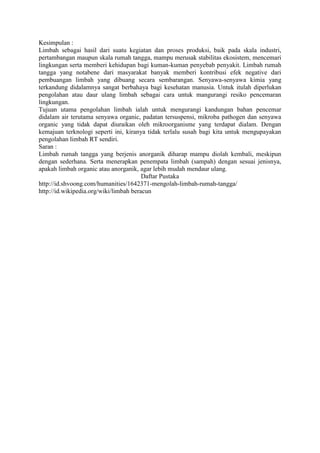 Kesimpulan :
Limbah sebagai hasil dari suatu kegiatan dan proses produksi, baik pada skala industri,
pertambangan maupun skala rumah tangga, mampu merusak stabilitas ekosistem, mencemari
lingkungan serta memberi kehidupan bagi kuman-kuman penyebab penyakit. Limbah rumah
tangga yang notabene dari masyarakat banyak memberi kontribusi efek negative dari
pembuangan limbah yang dibuang secara sembarangan. Senyawa-senyawa kimia yang
terkandung didalamnya sangat berbahaya bagi kesehatan manusia. Untuk itulah diperlukan
pengolahan atau daur ulang limbah sebagai cara untuk mangurangi resiko pencemaran
lingkungan.
Tujuan utama pengolahan limbah ialah untuk mengurangi kandungan bahan pencemar
didalam air terutama senyawa organic, padatan tersuspensi, mikroba pathogen dan senyawa
organic yang tidak dapat diuraikan oleh mikroorganisme yang terdapat dialam. Dengan
kemajuan terknologi seperti ini, kiranya tidak terlalu susah bagi kita untuk mengupayakan
pengolahan limbah RT sendiri.
Saran :
Limbah rumah tangga yang berjenis anorganik diharap mampu diolah kembali, meskipun
dengan sederhana. Serta menerapkan penempata limbah (sampah) dengan sesuai jenisnya,
apakah limbah organic atau anorganik, agar lebih mudah mendaur ulang.
                                        Daftar Pustaka
http://id.shvoong.com/humanities/1642371-mengolah-limbah-rumah-tangga/
http://id.wikipedia.org/wiki/limbah beracun
 