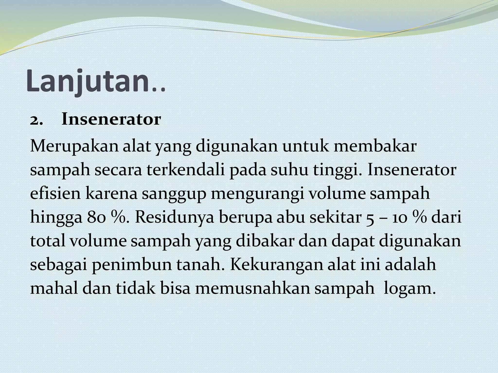 Lanjutan..
2. Insenerator
Merupakan alat yang digunakan untuk membakar
sampah secara terkendali pada suhu tinggi. Insenerator
efisien karena sanggup mengurangi volume sampah
hingga 80 %. Residunya berupa abu sekitar 5 – 10 % dari
total volume sampah yang dibakar dan dapat digunakan
sebagai penimbun tanah. Kekurangan alat ini adalah
mahal dan tidak bisa memusnahkan sampah logam.
 