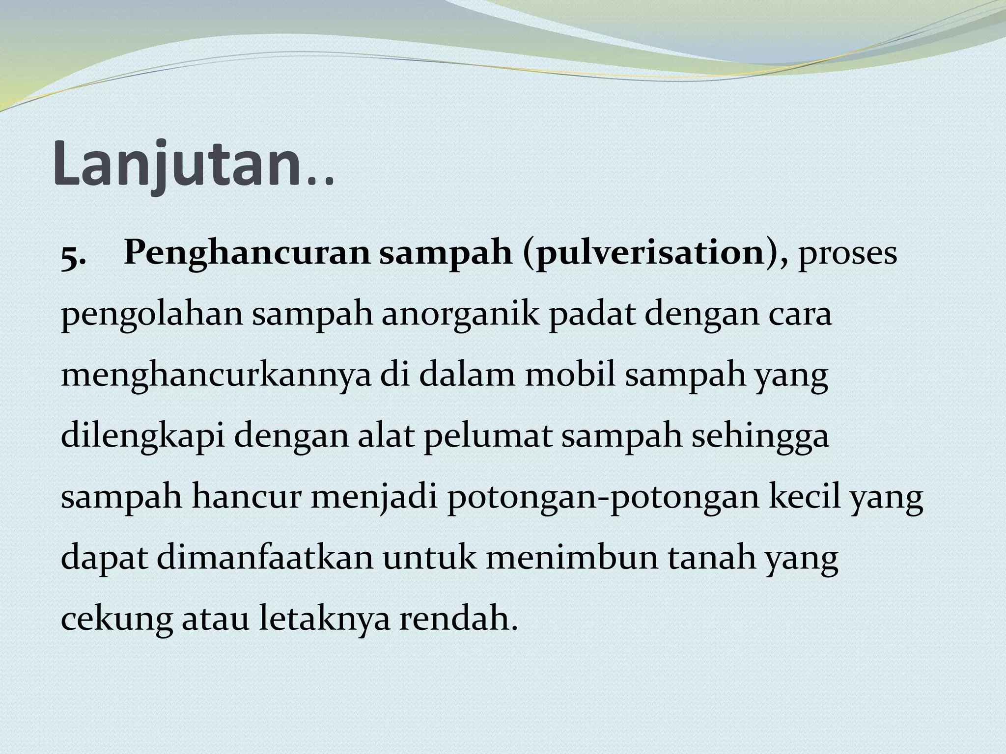 Lanjutan..
5. Penghancuran sampah (pulverisation), proses
pengolahan sampah anorganik padat dengan cara
menghancurkannya di dalam mobil sampah yang
dilengkapi dengan alat pelumat sampah sehingga
sampah hancur menjadi potongan-potongan kecil yang
dapat dimanfaatkan untuk menimbun tanah yang
cekung atau letaknya rendah.
 