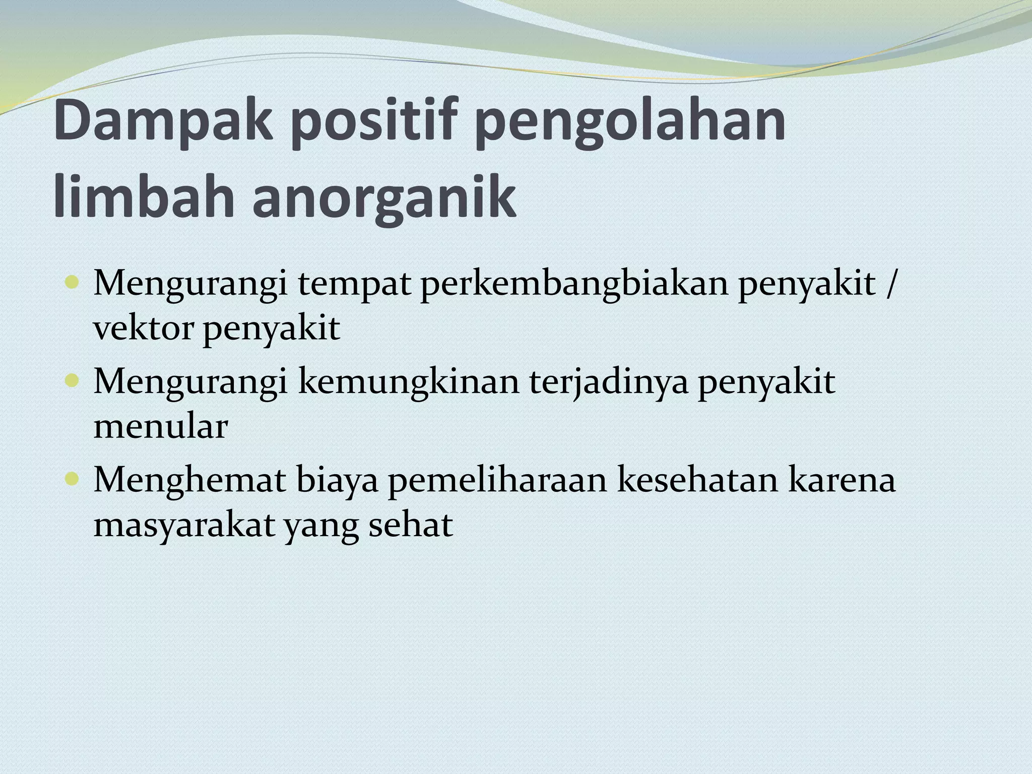 Dampak positif pengolahan
limbah anorganik
 Mengurangi tempat perkembangbiakan penyakit /
vektor penyakit
 Mengurangi kemungkinan terjadinya penyakit
menular
 Menghemat biaya pemeliharaan kesehatan karena
masyarakat yang sehat
 
