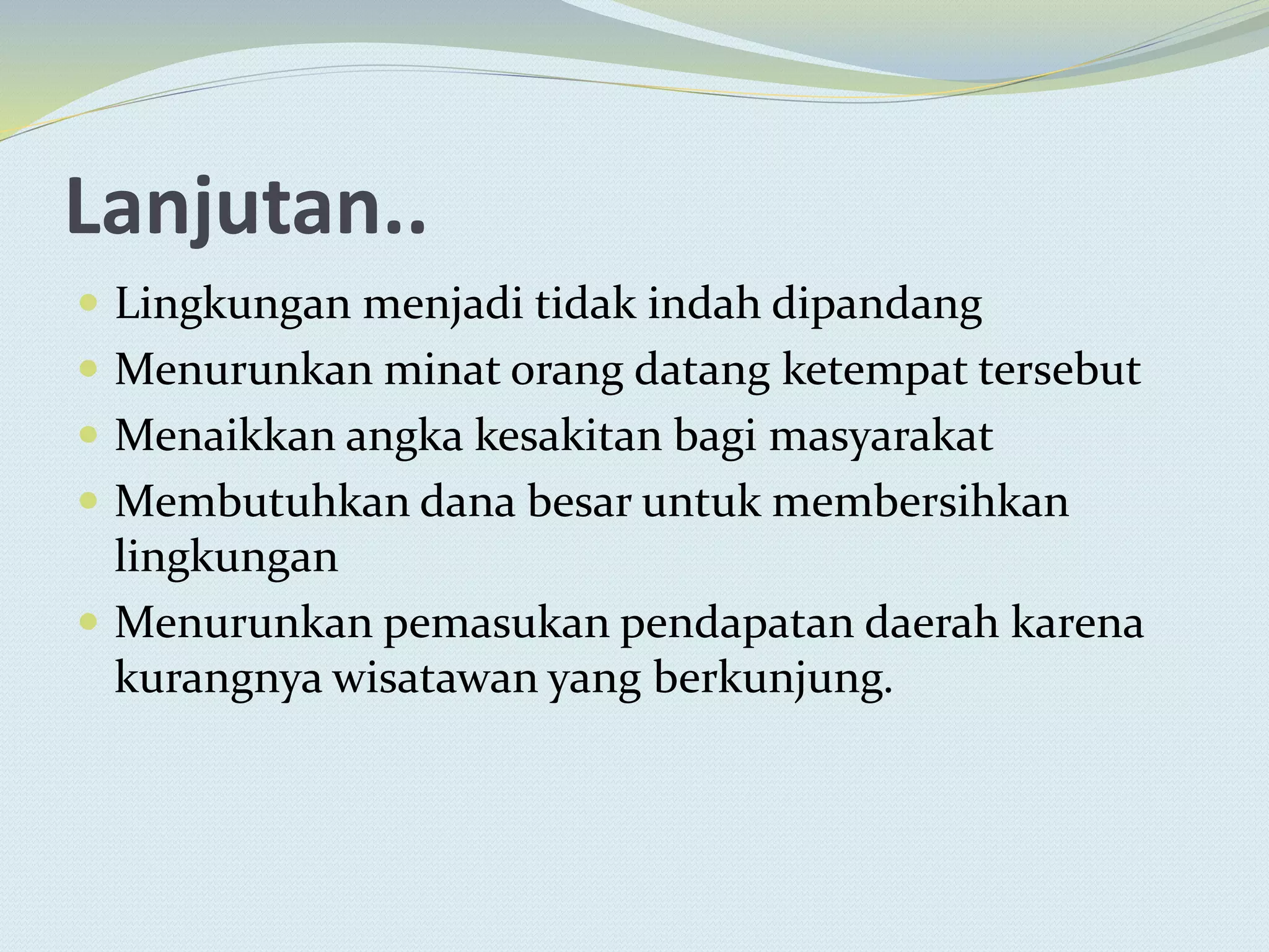 Lanjutan..
 Lingkungan menjadi tidak indah dipandang
 Menurunkan minat orang datang ketempat tersebut
 Menaikkan angka kesakitan bagi masyarakat
 Membutuhkan dana besar untuk membersihkan
lingkungan
 Menurunkan pemasukan pendapatan daerah karena
kurangnya wisatawan yang berkunjung.
 