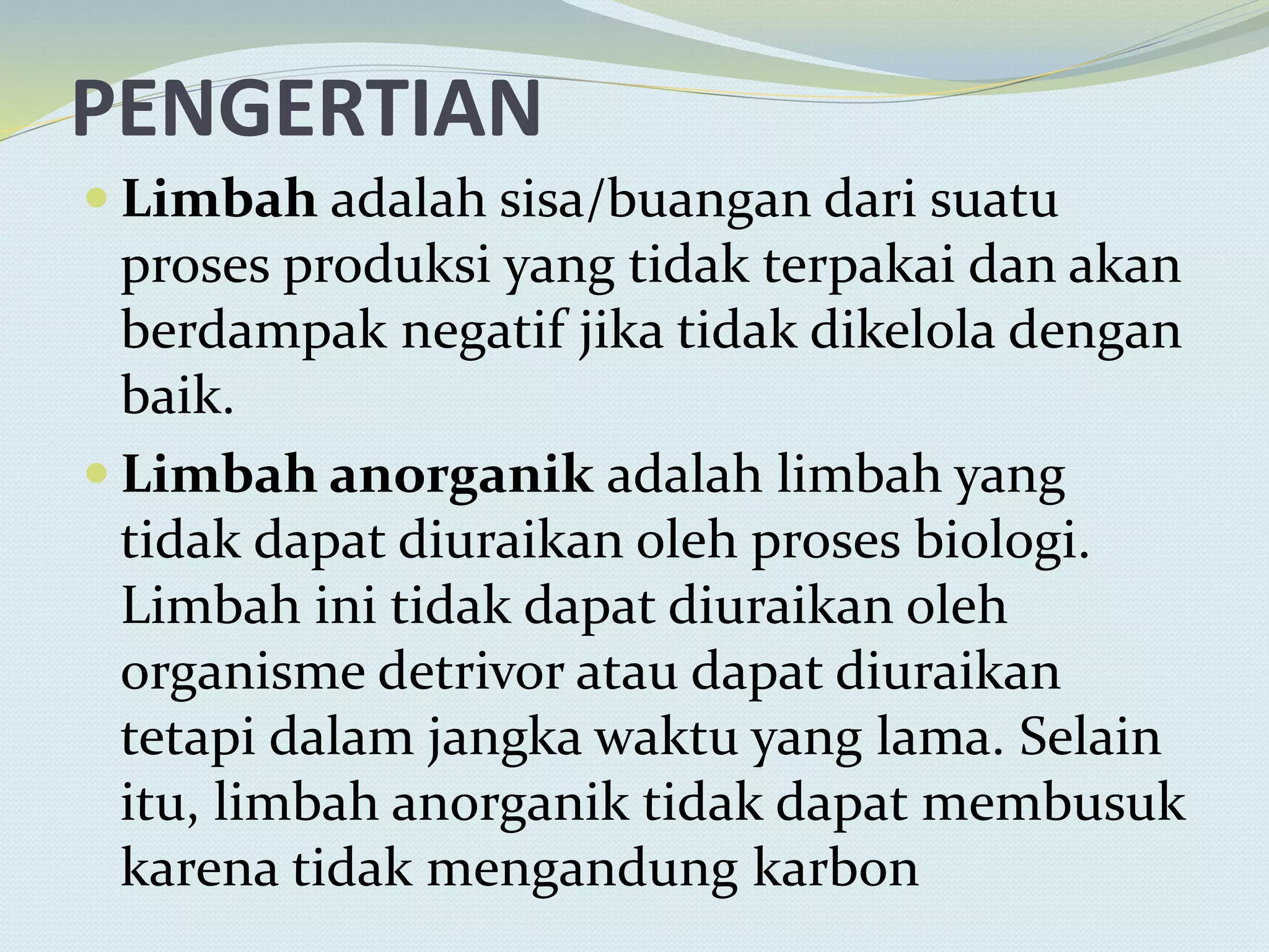 PENGERTIAN
 Limbah adalah sisa/buangan dari suatu
proses produksi yang tidak terpakai dan akan
berdampak negatif jika tidak dikelola dengan
baik.
 Limbah anorganik adalah limbah yang
tidak dapat diuraikan oleh proses biologi.
Limbah ini tidak dapat diuraikan oleh
organisme detrivor atau dapat diuraikan
tetapi dalam jangka waktu yang lama. Selain
itu, limbah anorganik tidak dapat membusuk
karena tidak mengandung karbon
 