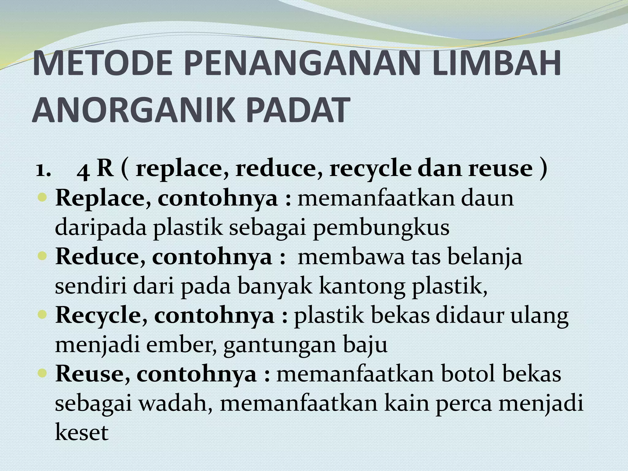 METODE PENANGANAN LIMBAH
ANORGANIK PADAT
1. 4 R ( replace, reduce, recycle dan reuse )
 Replace, contohnya : memanfaatkan daun
daripada plastik sebagai pembungkus
 Reduce, contohnya : membawa tas belanja
sendiri dari pada banyak kantong plastik,
 Recycle, contohnya : plastik bekas didaur ulang
menjadi ember, gantungan baju
 Reuse, contohnya : memanfaatkan botol bekas
sebagai wadah, memanfaatkan kain perca menjadi
keset
 